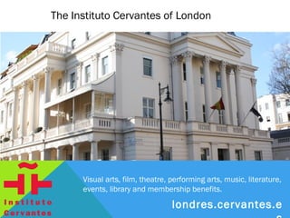 The Instituto Cervantes of London




      Visual arts, film, theatre, performing arts, music, literature,
      events, library and membership benefits.

                                londres.cervantes.es
 