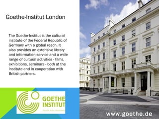 Goethe-Institut London

 The Goethe-Institut is the cultural
 institute of the Federal Republic of
 Germany with a global reach. It
 also provides an extensive library
 and information service and a wide
 range of cultural activities - films,
 exhibitions, seminars - both at the
 Institute and in cooperation with
 British partners.




                                         www.goethe.de
 