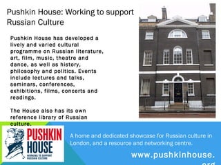 Pushkin House: Working to support
Russian Culture
Pushkin House has developed a lively
and varied cultural programme on
Russian literature, art, film, music,
theatre and dance, as well as history,
philosophy and politics. Events include
lectures and talks, seminars,
conferences, exhibitions, films, concerts
and readings.

The House also has its own reference
library of Russian culture.




                          A home and dedicated showcase for Russian culture in
                          London, and a resource and networking centre.

                                            www.pushkinhouse.org
 