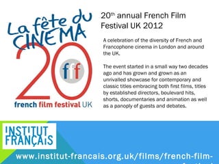 20th annual French Film
                 Festival UK 2012
                  A celebration of the diversity of French and
                  Francophone cinema in London and around
                  the UK.

                  The event started in a small way two decades
                  ago and has grown and grown as an
                  unrivalled showcase for contemporary and
                  classic titles embracing both first films, titles
                  by established directors, boulevard hits,
                  shorts, documentaries and animation as well
                  as a panoply of guests and debates.




www.institut-francais.org.uk/films/french-film-festival
 