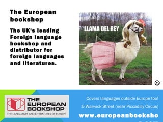 The European
bookshop
The UK's leading Foreign
language bookshop and
distributor for foreign
languages and literatures.




                                                                   

                               Covers languages outside Europe too!
                             5 Warwick Street (near Piccadilly Circus)
                                  www.europeanbookshop.com
 