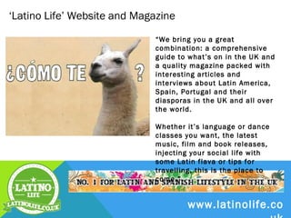 ‘Latino Life’ Website and Magazine
                             “We bring you a great combination: a
                             comprehensive guide to what’s on in
                             the UK and a quality magazine packed
                             with interesting articles and interviews
                             about Latin America, Spain, Portugal
                             and their diasporas in the UK and all
                             over the world. Whether it’s language or
                             dance classes you want, the latest
                             music, film and book releases, injecting
                             your social life with some Latin flava or
                             tips for travelling, this is the place to
                             come.”




                                       www.latinolife.co
 