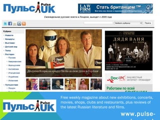 Free weekly magazine about new exhibitions, concerts,
movies, shops, clubs and restaurants, plus reviews of
the latest Russian literature and films.
                           www.pulse-uk.org.uk
 