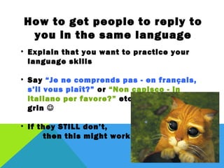 How to get people to reply to you in the
           same language
• Explain that you want to practice your language skills

• Say “Je ne comprends pas - en français, s’il vous
  plaît?” or “Non capisco - in italiano per favore?” etc.
  with a cheeky grin 

• If they STILL don’t,
    then this might work:
 