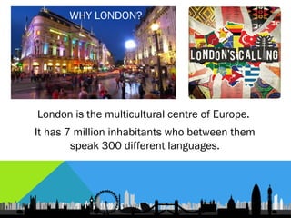WHY LONDON?




London is the multicultural centre of Europe.
It has 7 million inhabitants who between them
        speak 300 different languages.
 