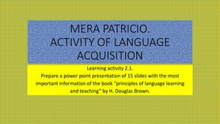 MERA PATRICIO.
ACTIVITY OF LANGUAGE
ACQUISITION
Learning activity 2.1.
Prepare a power point presentation of 15 slides with the most
important information of the book “principles of language learning
and teaching” by H. Douglas Brown.
 
