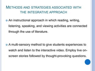 METHODS AND STRATEGIES ASSOCIATED WITH
THE INTEGRATIVE APPROACH
 An instructional approach in which reading, writing,
listening, speaking, and viewing activities are connected
through the use of literature.
 A multi-sensory method to give students experiences to
watch and listen to the interactive video. Employ live on-
screen stories followed by thought-provoking questions.
 