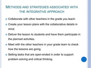 METHODS AND STRATEGIES ASSOCIATED WITH
THE INTEGRATIVE APPROACH
 Collaborate with other teachers in the grade you teach.
 Create your lesson plans with the collaborative details in
mind.
 Deliver the lesson to students and have them participate in
the planned activities.
 Meet with the other teachers in your grade team to check
how the lessons are going.
 Setting tasks that are open-ended in order to support
problem solving and critical thinking.
 
