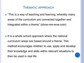THEMATIC APPROACH
 “This is a way of teaching and learning, whereby many
areas of the curriculum are connected together and
integrated within a theme” (show-me-wow.com)
 It is a whole school approach where the national
curriculum areas are based around a theme. This
method encourages children to use, apply and develop
their knowledge and skills within relevant situations to
then be used in real life.
 