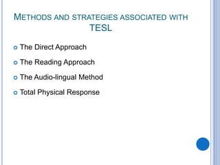 METHODS AND STRATEGIES ASSOCIATED WITH
TESL
 The Direct Approach
 The Reading Approach
 The Audio-lingual Method
 Total Physical Response
 