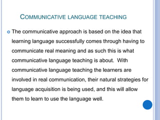 COMMUNICATIVE LANGUAGE TEACHING
 The communicative approach is based on the idea that
learning language successfully comes through having to
communicate real meaning and as such this is what
communicative language teaching is about. With
communicative language teaching the learners are
involved in real communication, their natural strategies for
language acquisition is being used, and this will allow
them to learn to use the language well.
 