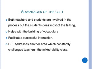 ADVANTAGES OF THE C.L.T
 Both teachers and students are involved in the
process but the students does most of the talking,
 Helps with the building of vocabulary
 Facilitates successful interaction.
 CLT addresses another area which constantly
challenges teachers, the mixed-ability class.
 