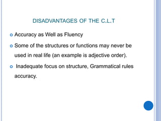 DISADVANTAGES OF THE C.L.T
 Accuracy as Well as Fluency
 Some of the structures or functions may never be
used in real life (an example is adjective order).
 Inadequate focus on structure, Grammatical rules
accuracy.
 