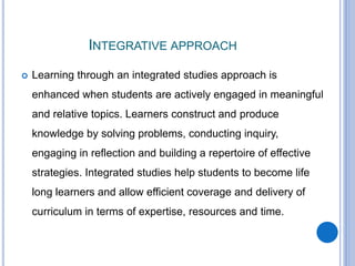 INTEGRATIVE APPROACH
 Learning through an integrated studies approach is
enhanced when students are actively engaged in meaningful
and relative topics. Learners construct and produce
knowledge by solving problems, conducting inquiry,
engaging in reflection and building a repertoire of effective
strategies. Integrated studies help students to become life
long learners and allow efficient coverage and delivery of
curriculum in terms of expertise, resources and time.
 