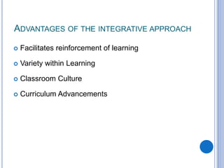 ADVANTAGES OF THE INTEGRATIVE APPROACH
 Facilitates reinforcement of learning
 Variety within Learning
 Classroom Culture
 Curriculum Advancements
 