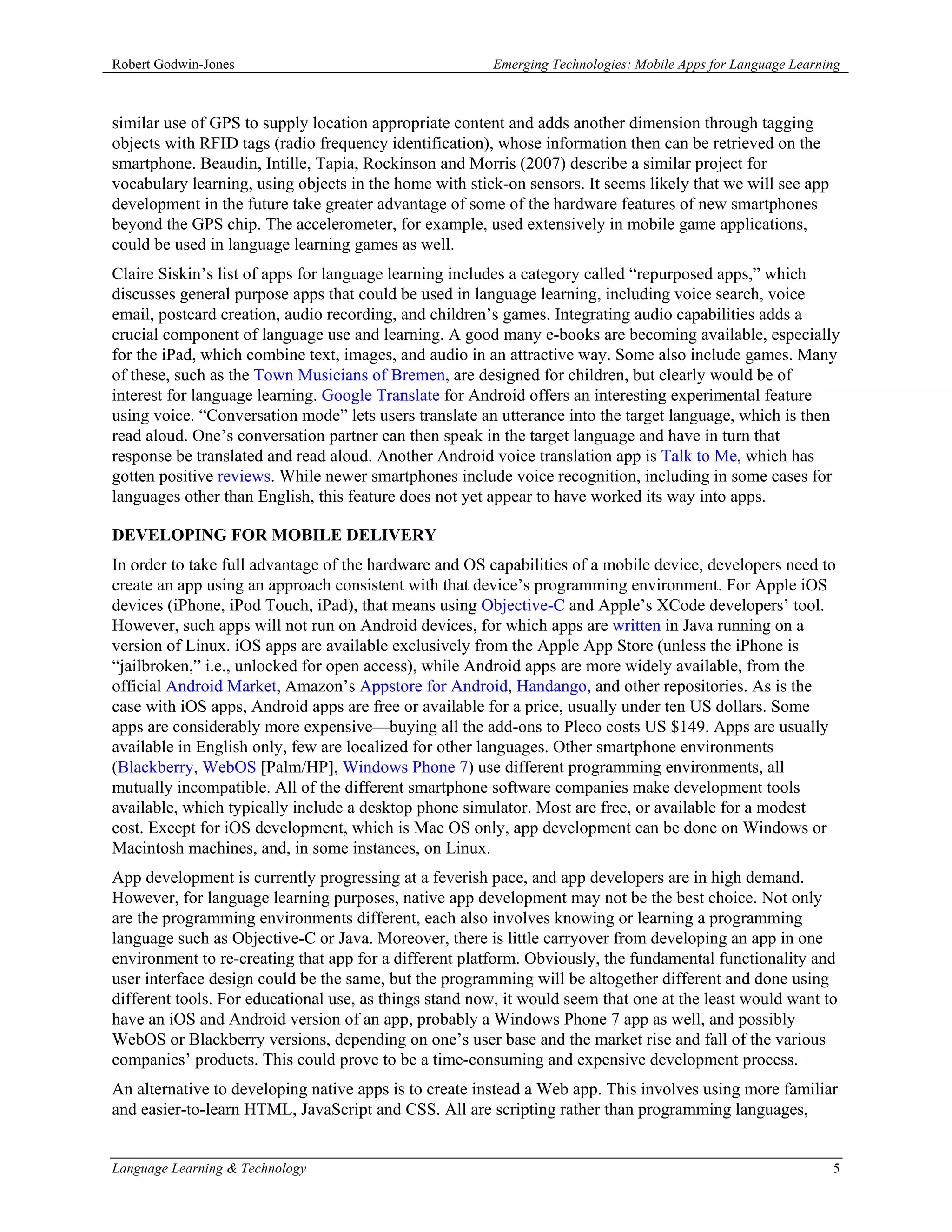 Robert Godwin-Jones                                     Emerging Technologies: Mobile Apps for Language Learning



similar use of GPS to supply location appropriate content and adds another dimension through tagging
objects with RFID tags (radio frequency identification), whose information then can be retrieved on the
smartphone. Beaudin, Intille, Tapia, Rockinson and Morris (2007) describe a similar project for
vocabulary learning, using objects in the home with stick-on sensors. It seems likely that we will see app
development in the future take greater advantage of some of the hardware features of new smartphones
beyond the GPS chip. The accelerometer, for example, used extensively in mobile game applications,
could be used in language learning games as well.
Claire Siskin’s list of apps for language learning includes a category called “repurposed apps,” which
discusses general purpose apps that could be used in language learning, including voice search, voice
email, postcard creation, audio recording, and children’s games. Integrating audio capabilities adds a
crucial component of language use and learning. A good many e-books are becoming available, especially
for the iPad, which combine text, images, and audio in an attractive way. Some also include games. Many
of these, such as the Town Musicians of Bremen, are designed for children, but clearly would be of
interest for language learning. Google Translate for Android offers an interesting experimental feature
using voice. “Conversation mode” lets users translate an utterance into the target language, which is then
read aloud. One’s conversation partner can then speak in the target language and have in turn that
response be translated and read aloud. Another Android voice translation app is Talk to Me, which has
gotten positive reviews. While newer smartphones include voice recognition, including in some cases for
languages other than English, this feature does not yet appear to have worked its way into apps.

DEVELOPING FOR MOBILE DELIVERY
In order to take full advantage of the hardware and OS capabilities of a mobile device, developers need to
create an app using an approach consistent with that device’s programming environment. For Apple iOS
devices (iPhone, iPod Touch, iPad), that means using Objective-C and Apple’s XCode developers’ tool.
However, such apps will not run on Android devices, for which apps are written in Java running on a
version of Linux. iOS apps are available exclusively from the Apple App Store (unless the iPhone is
“jailbroken,” i.e., unlocked for open access), while Android apps are more widely available, from the
official Android Market, Amazon’s Appstore for Android, Handango, and other repositories. As is the
case with iOS apps, Android apps are free or available for a price, usually under ten US dollars. Some
apps are considerably more expensive—buying all the add-ons to Pleco costs US $149. Apps are usually
available in English only, few are localized for other languages. Other smartphone environments
(Blackberry, WebOS [Palm/HP], Windows Phone 7) use different programming environments, all
mutually incompatible. All of the different smartphone software companies make development tools
available, which typically include a desktop phone simulator. Most are free, or available for a modest
cost. Except for iOS development, which is Mac OS only, app development can be done on Windows or
Macintosh machines, and, in some instances, on Linux.
App development is currently progressing at a feverish pace, and app developers are in high demand.
However, for language learning purposes, native app development may not be the best choice. Not only
are the programming environments different, each also involves knowing or learning a programming
language such as Objective-C or Java. Moreover, there is little carryover from developing an app in one
environment to re-creating that app for a different platform. Obviously, the fundamental functionality and
user interface design could be the same, but the programming will be altogether different and done using
different tools. For educational use, as things stand now, it would seem that one at the least would want to
have an iOS and Android version of an app, probably a Windows Phone 7 app as well, and possibly
WebOS or Blackberry versions, depending on one’s user base and the market rise and fall of the various
companies’ products. This could prove to be a time-consuming and expensive development process.
An alternative to developing native apps is to create instead a Web app. This involves using more familiar
and easier-to-learn HTML, JavaScript and CSS. All are scripting rather than programming languages,


Language Learning & Technology                                                                                5
 