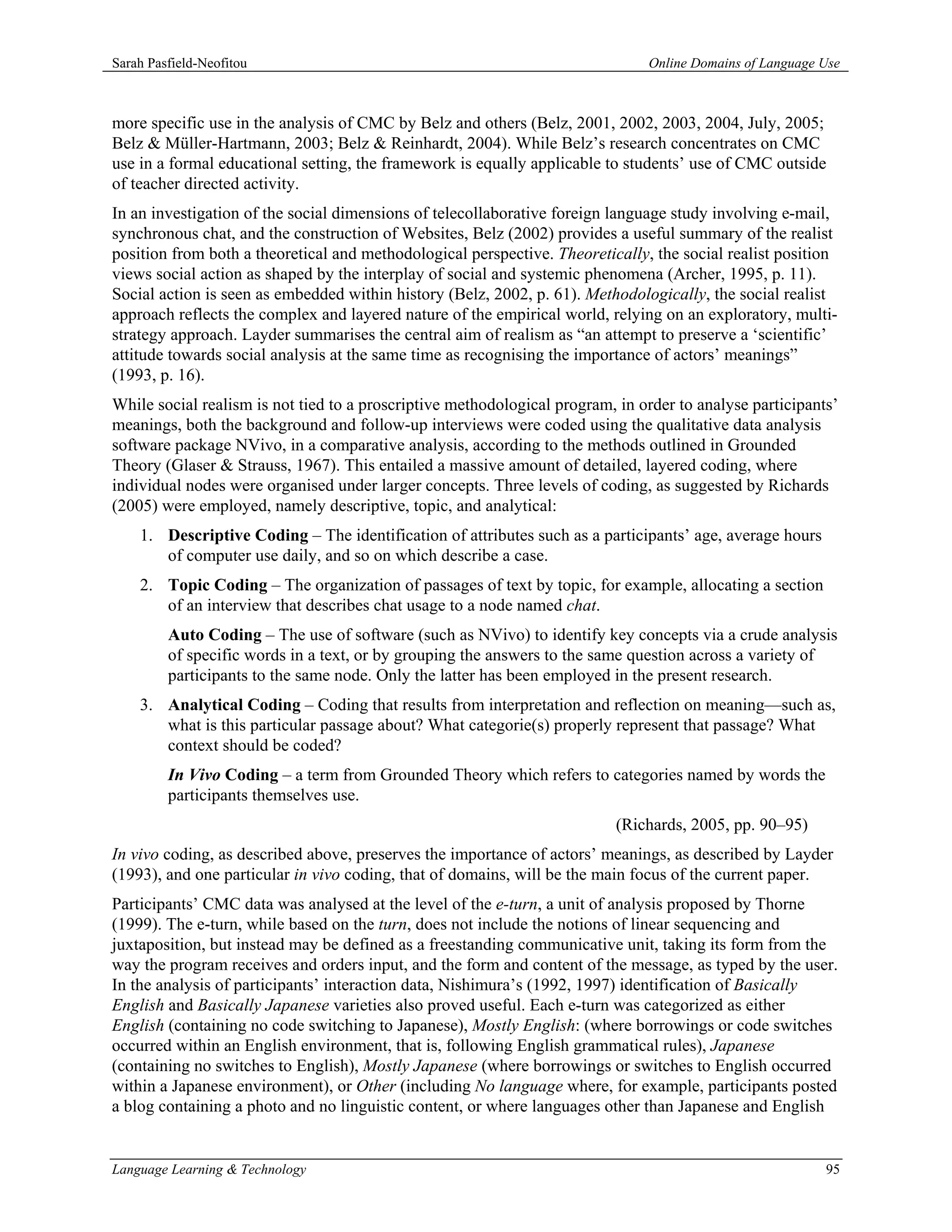 Sarah Pasfield-Neofitou                                                        Online Domains of Language Use



more specific use in the analysis of CMC by Belz and others (Belz, 2001, 2002, 2003, 2004, July, 2005;
Belz & Müller-Hartmann, 2003; Belz & Reinhardt, 2004). While Belz’s research concentrates on CMC
use in a formal educational setting, the framework is equally applicable to students’ use of CMC outside
of teacher directed activity.
In an investigation of the social dimensions of telecollaborative foreign language study involving e-mail,
synchronous chat, and the construction of Websites, Belz (2002) provides a useful summary of the realist
position from both a theoretical and methodological perspective. Theoretically, the social realist position
views social action as shaped by the interplay of social and systemic phenomena (Archer, 1995, p. 11).
Social action is seen as embedded within history (Belz, 2002, p. 61). Methodologically, the social realist
approach reflects the complex and layered nature of the empirical world, relying on an exploratory, multi-
strategy approach. Layder summarises the central aim of realism as “an attempt to preserve a ‘scientific’
attitude towards social analysis at the same time as recognising the importance of actors’ meanings”
(1993, p. 16).
While social realism is not tied to a proscriptive methodological program, in order to analyse participants’
meanings, both the background and follow-up interviews were coded using the qualitative data analysis
software package NVivo, in a comparative analysis, according to the methods outlined in Grounded
Theory (Glaser & Strauss, 1967). This entailed a massive amount of detailed, layered coding, where
individual nodes were organised under larger concepts. Three levels of coding, as suggested by Richards
(2005) were employed, namely descriptive, topic, and analytical:
    1. Descriptive Coding – The identification of attributes such as a participants’ age, average hours
       of computer use daily, and so on which describe a case.
    2. Topic Coding – The organization of passages of text by topic, for example, allocating a section
       of an interview that describes chat usage to a node named chat.
         Auto Coding – The use of software (such as NVivo) to identify key concepts via a crude analysis
         of specific words in a text, or by grouping the answers to the same question across a variety of
         participants to the same node. Only the latter has been employed in the present research.
    3. Analytical Coding – Coding that results from interpretation and reflection on meaning—such as,
       what is this particular passage about? What categorie(s) properly represent that passage? What
       context should be coded?
         In Vivo Coding – a term from Grounded Theory which refers to categories named by words the
         participants themselves use.
                                                                          (Richards, 2005, pp. 90–95)
In vivo coding, as described above, preserves the importance of actors’ meanings, as described by Layder
(1993), and one particular in vivo coding, that of domains, will be the main focus of the current paper.
Participants’ CMC data was analysed at the level of the e-turn, a unit of analysis proposed by Thorne
(1999). The e-turn, while based on the turn, does not include the notions of linear sequencing and
juxtaposition, but instead may be defined as a freestanding communicative unit, taking its form from the
way the program receives and orders input, and the form and content of the message, as typed by the user.
In the analysis of participants’ interaction data, Nishimura’s (1992, 1997) identification of Basically
English and Basically Japanese varieties also proved useful. Each e-turn was categorized as either
English (containing no code switching to Japanese), Mostly English: (where borrowings or code switches
occurred within an English environment, that is, following English grammatical rules), Japanese
(containing no switches to English), Mostly Japanese (where borrowings or switches to English occurred
within a Japanese environment), or Other (including No language where, for example, participants posted
a blog containing a photo and no linguistic content, or where languages other than Japanese and English


Language Learning & Technology                                                                            95
 