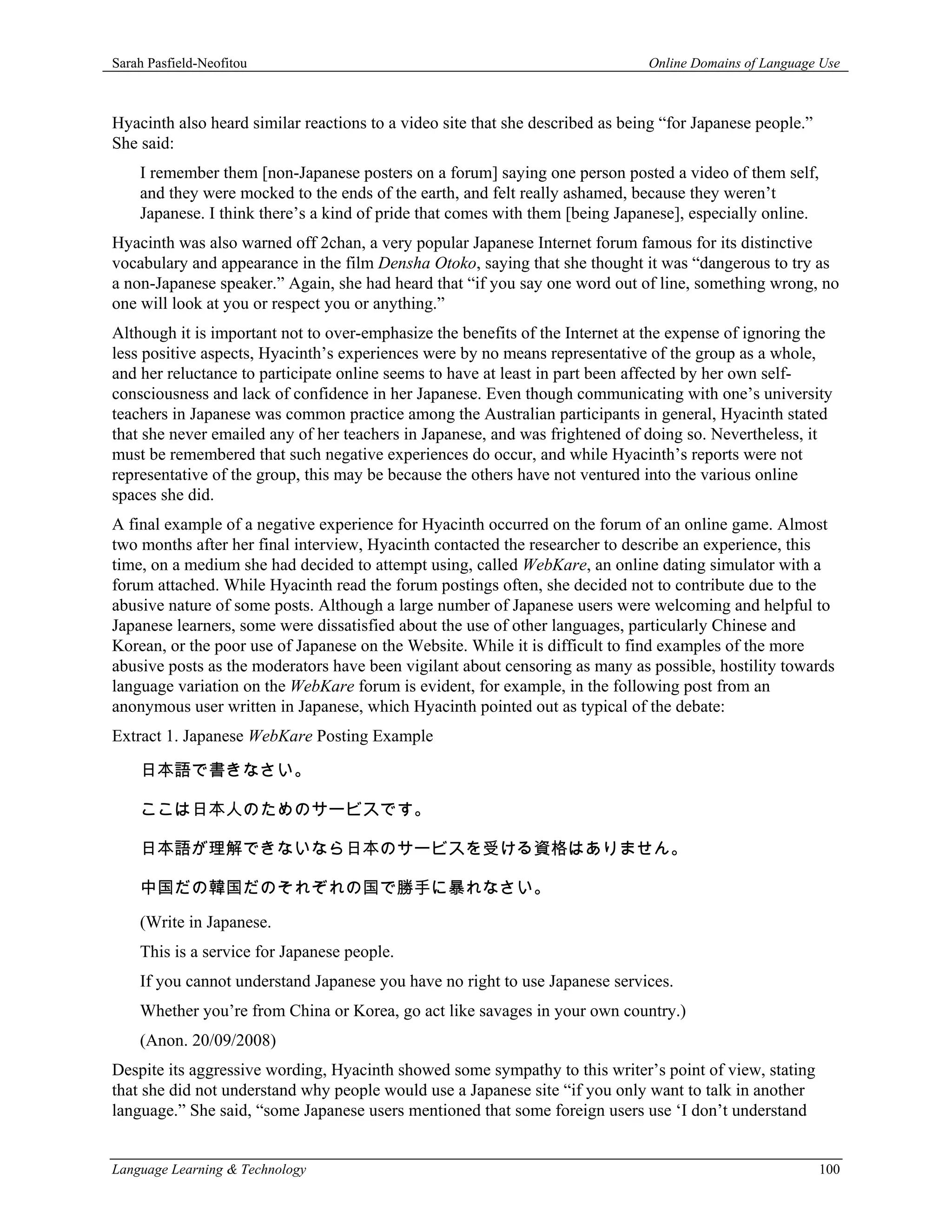 Sarah Pasfield-Neofitou                                                        Online Domains of Language Use



Hyacinth also heard similar reactions to a video site that she described as being “for Japanese people.”
She said:
    I remember them [non-Japanese posters on a forum] saying one person posted a video of them self,
    and they were mocked to the ends of the earth, and felt really ashamed, because they weren’t
    Japanese. I think there’s a kind of pride that comes with them [being Japanese], especially online.
Hyacinth was also warned off 2chan, a very popular Japanese Internet forum famous for its distinctive
vocabulary and appearance in the film Densha Otoko, saying that she thought it was “dangerous to try as
a non-Japanese speaker.” Again, she had heard that “if you say one word out of line, something wrong, no
one will look at you or respect you or anything.”
Although it is important not to over-emphasize the benefits of the Internet at the expense of ignoring the
less positive aspects, Hyacinth’s experiences were by no means representative of the group as a whole,
and her reluctance to participate online seems to have at least in part been affected by her own self-
consciousness and lack of confidence in her Japanese. Even though communicating with one’s university
teachers in Japanese was common practice among the Australian participants in general, Hyacinth stated
that she never emailed any of her teachers in Japanese, and was frightened of doing so. Nevertheless, it
must be remembered that such negative experiences do occur, and while Hyacinth’s reports were not
representative of the group, this may be because the others have not ventured into the various online
spaces she did.
A final example of a negative experience for Hyacinth occurred on the forum of an online game. Almost
two months after her final interview, Hyacinth contacted the researcher to describe an experience, this
time, on a medium she had decided to attempt using, called WebKare, an online dating simulator with a
forum attached. While Hyacinth read the forum postings often, she decided not to contribute due to the
abusive nature of some posts. Although a large number of Japanese users were welcoming and helpful to
Japanese learners, some were dissatisfied about the use of other languages, particularly Chinese and
Korean, or the poor use of Japanese on the Website. While it is difficult to find examples of the more
abusive posts as the moderators have been vigilant about censoring as many as possible, hostility towards
language variation on the WebKare forum is evident, for example, in the following post from an
anonymous user written in Japanese, which Hyacinth pointed out as typical of the debate:
Extract 1. Japanese WebKare Posting Example

    日本語で書きなさい。

    ここは日本人のためのサービスです。

    日本語が理解できないなら日本のサービスを受ける資格はありません。

    中国だの韓国だのそれぞれの国で勝手に暴れなさい。
    (Write in Japanese.
    This is a service for Japanese people.
    If you cannot understand Japanese you have no right to use Japanese services.
    Whether you’re from China or Korea, go act like savages in your own country.)
    (Anon. 20/09/2008)
Despite its aggressive wording, Hyacinth showed some sympathy to this writer’s point of view, stating
that she did not understand why people would use a Japanese site “if you only want to talk in another
language.” She said, “some Japanese users mentioned that some foreign users use ‘I don’t understand


Language Learning & Technology                                                                             100
 