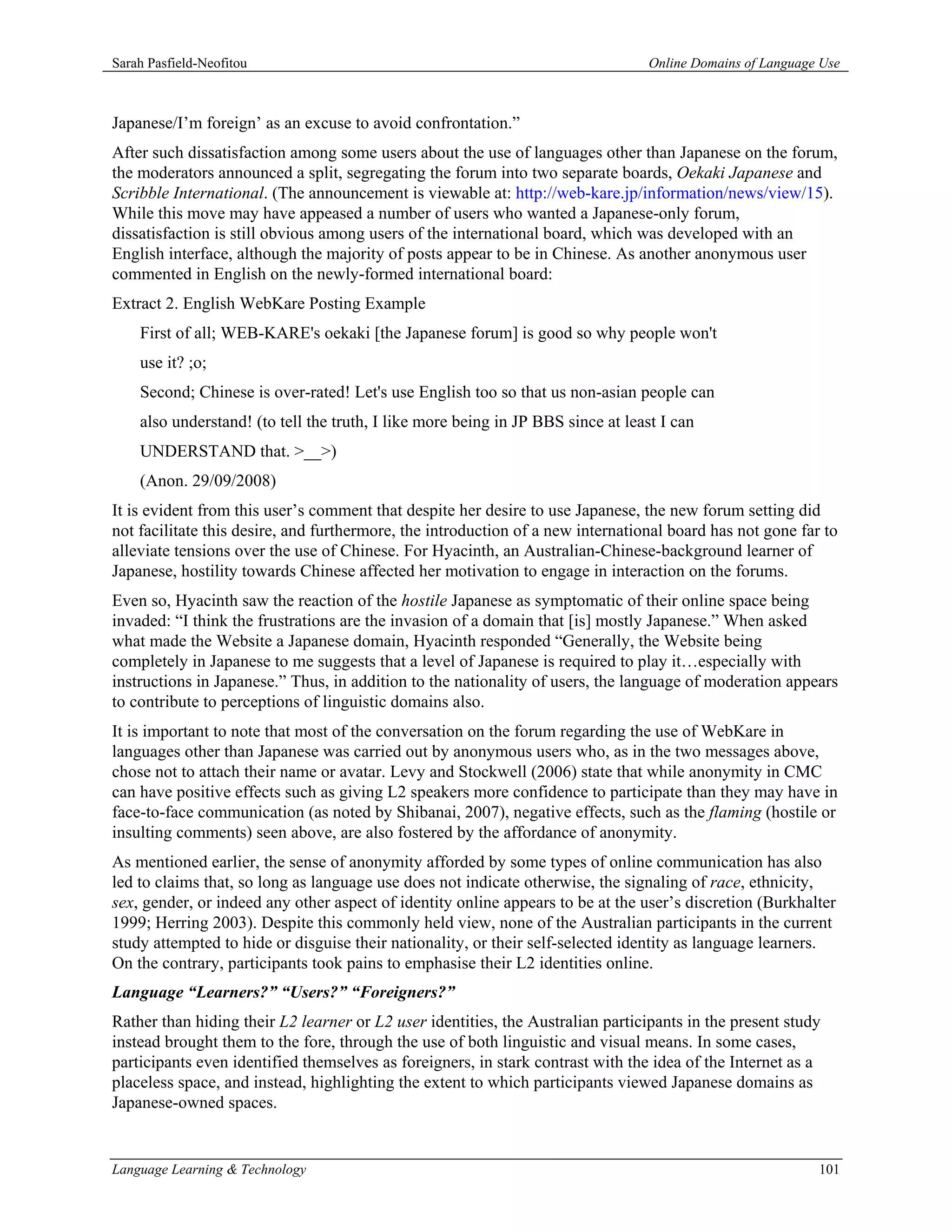 Sarah Pasfield-Neofitou                                                           Online Domains of Language Use



Japanese/I’m foreign’ as an excuse to avoid confrontation.”
After such dissatisfaction among some users about the use of languages other than Japanese on the forum,
the moderators announced a split, segregating the forum into two separate boards, Oekaki Japanese and
Scribble International. (The announcement is viewable at: http://web-kare.jp/information/news/view/15).
While this move may have appeased a number of users who wanted a Japanese-only forum,
dissatisfaction is still obvious among users of the international board, which was developed with an
English interface, although the majority of posts appear to be in Chinese. As another anonymous user
commented in English on the newly-formed international board:
Extract 2. English WebKare Posting Example
    First of all; WEB-KARE's oekaki [the Japanese forum] is good so why people won't
    use it? ;o;
    Second; Chinese is over-rated! Let's use English too so that us non-asian people can
    also understand! (to tell the truth, I like more being in JP BBS since at least I can
    UNDERSTAND that. >__>)
    (Anon. 29/09/2008)
It is evident from this user’s comment that despite her desire to use Japanese, the new forum setting did
not facilitate this desire, and furthermore, the introduction of a new international board has not gone far to
alleviate tensions over the use of Chinese. For Hyacinth, an Australian-Chinese-background learner of
Japanese, hostility towards Chinese affected her motivation to engage in interaction on the forums.
Even so, Hyacinth saw the reaction of the hostile Japanese as symptomatic of their online space being
invaded: “I think the frustrations are the invasion of a domain that [is] mostly Japanese.” When asked
what made the Website a Japanese domain, Hyacinth responded “Generally, the Website being
completely in Japanese to me suggests that a level of Japanese is required to play it…especially with
instructions in Japanese.” Thus, in addition to the nationality of users, the language of moderation appears
to contribute to perceptions of linguistic domains also.
It is important to note that most of the conversation on the forum regarding the use of WebKare in
languages other than Japanese was carried out by anonymous users who, as in the two messages above,
chose not to attach their name or avatar. Levy and Stockwell (2006) state that while anonymity in CMC
can have positive effects such as giving L2 speakers more confidence to participate than they may have in
face-to-face communication (as noted by Shibanai, 2007), negative effects, such as the flaming (hostile or
insulting comments) seen above, are also fostered by the affordance of anonymity.
As mentioned earlier, the sense of anonymity afforded by some types of online communication has also
led to claims that, so long as language use does not indicate otherwise, the signaling of race, ethnicity,
sex, gender, or indeed any other aspect of identity online appears to be at the user’s discretion (Burkhalter
1999; Herring 2003). Despite this commonly held view, none of the Australian participants in the current
study attempted to hide or disguise their nationality, or their self-selected identity as language learners.
On the contrary, participants took pains to emphasise their L2 identities online.
Language “Learners?” “Users?” “Foreigners?”
Rather than hiding their L2 learner or L2 user identities, the Australian participants in the present study
instead brought them to the fore, through the use of both linguistic and visual means. In some cases,
participants even identified themselves as foreigners, in stark contrast with the idea of the Internet as a
placeless space, and instead, highlighting the extent to which participants viewed Japanese domains as
Japanese-owned spaces.


Language Learning & Technology                                                                              101
 
