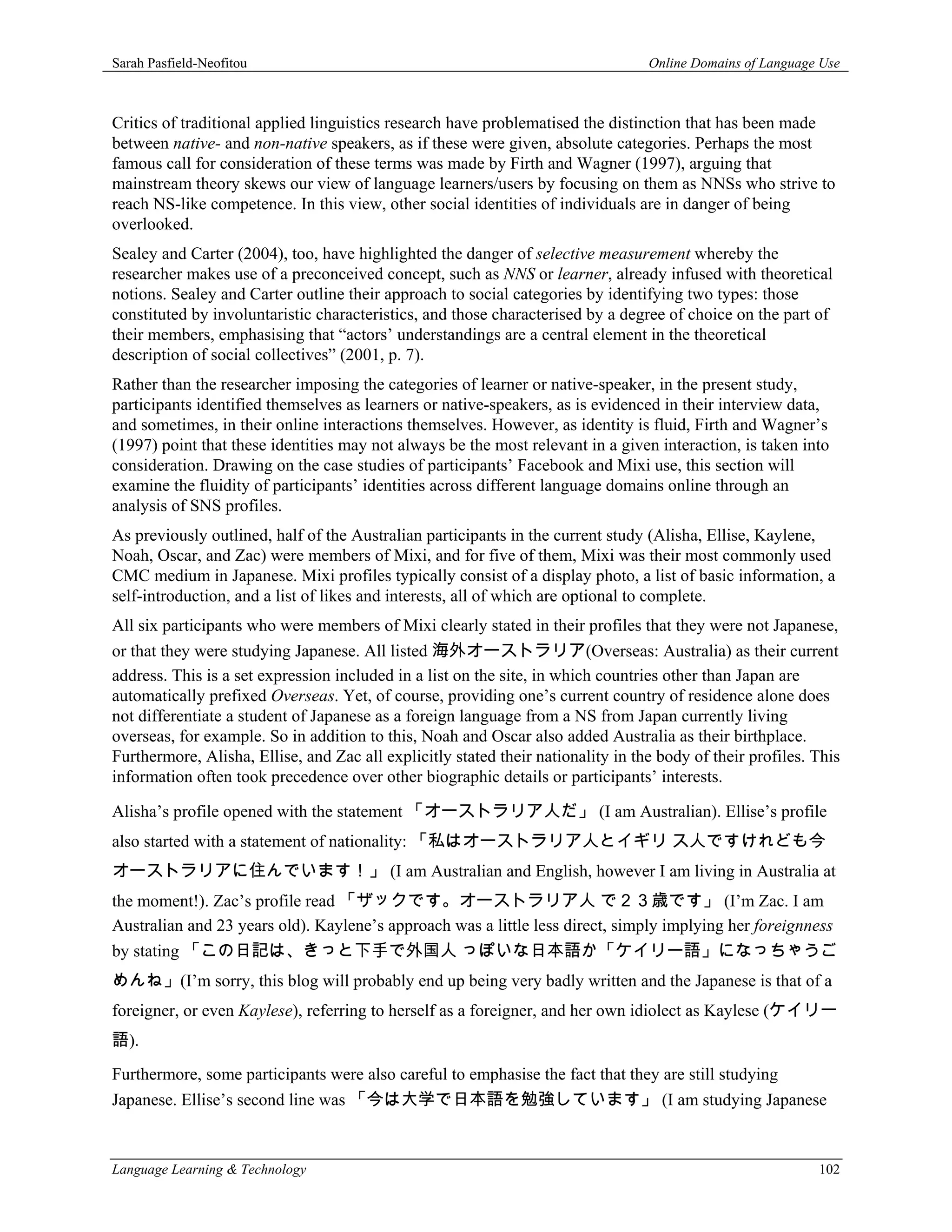 Sarah Pasfield-Neofitou                                                           Online Domains of Language Use



Critics of traditional applied linguistics research have problematised the distinction that has been made
between native- and non-native speakers, as if these were given, absolute categories. Perhaps the most
famous call for consideration of these terms was made by Firth and Wagner (1997), arguing that
mainstream theory skews our view of language learners/users by focusing on them as NNSs who strive to
reach NS-like competence. In this view, other social identities of individuals are in danger of being
overlooked.
Sealey and Carter (2004), too, have highlighted the danger of selective measurement whereby the
researcher makes use of a preconceived concept, such as NNS or learner, already infused with theoretical
notions. Sealey and Carter outline their approach to social categories by identifying two types: those
constituted by involuntaristic characteristics, and those characterised by a degree of choice on the part of
their members, emphasising that “actors’ understandings are a central element in the theoretical
description of social collectives” (2001, p. 7).
Rather than the researcher imposing the categories of learner or native-speaker, in the present study,
participants identified themselves as learners or native-speakers, as is evidenced in their interview data,
and sometimes, in their online interactions themselves. However, as identity is fluid, Firth and Wagner’s
(1997) point that these identities may not always be the most relevant in a given interaction, is taken into
consideration. Drawing on the case studies of participants’ Facebook and Mixi use, this section will
examine the fluidity of participants’ identities across different language domains online through an
analysis of SNS profiles.
As previously outlined, half of the Australian participants in the current study (Alisha, Ellise, Kaylene,
Noah, Oscar, and Zac) were members of Mixi, and for five of them, Mixi was their most commonly used
CMC medium in Japanese. Mixi profiles typically consist of a display photo, a list of basic information, a
self-introduction, and a list of likes and interests, all of which are optional to complete.
All six participants who were members of Mixi clearly stated in their profiles that they were not Japanese,
or that they were studying Japanese. All listed 海外オーストラリア(Overseas: Australia) as their current
address. This is a set expression included in a list on the site, in which countries other than Japan are
automatically prefixed Overseas. Yet, of course, providing one’s current country of residence alone does
not differentiate a student of Japanese as a foreign language from a NS from Japan currently living
overseas, for example. So in addition to this, Noah and Oscar also added Australia as their birthplace.
Furthermore, Alisha, Ellise, and Zac all explicitly stated their nationality in the body of their profiles. This
information often took precedence over other biographic details or participants’ interests.

Alisha’s profile opened with the statement 「オーストラリア人だ」 (I am Australian). Ellise’s profile
also started with a statement of nationality: 「私はオーストラリア人とイギリ ス人ですけれども今
オーストラリアに住んでいます！」 (I am Australian and English, however I am living in Australia at
the moment!). Zac’s profile read 「ザックです。オーストラリア人 で２３歳です」 (I’m Zac. I am
Australian and 23 years old). Kaylene’s approach was a little less direct, simply implying her foreignness
by stating 「この日記は、きっと下手で外国人 っぽいな日本語か「ケイリー語」になっちゃうご
めんね」(I’m sorry, this blog will probably end up being very badly written and the Japanese is that of a
foreigner, or even Kaylese), referring to herself as a foreigner, and her own idiolect as Kaylese (ケイリー
語).
Furthermore, some participants were also careful to emphasise the fact that they are still studying
Japanese. Ellise’s second line was 「今は大学で日本語を勉強しています」 (I am studying Japanese



Language Learning & Technology                                                                              102
 