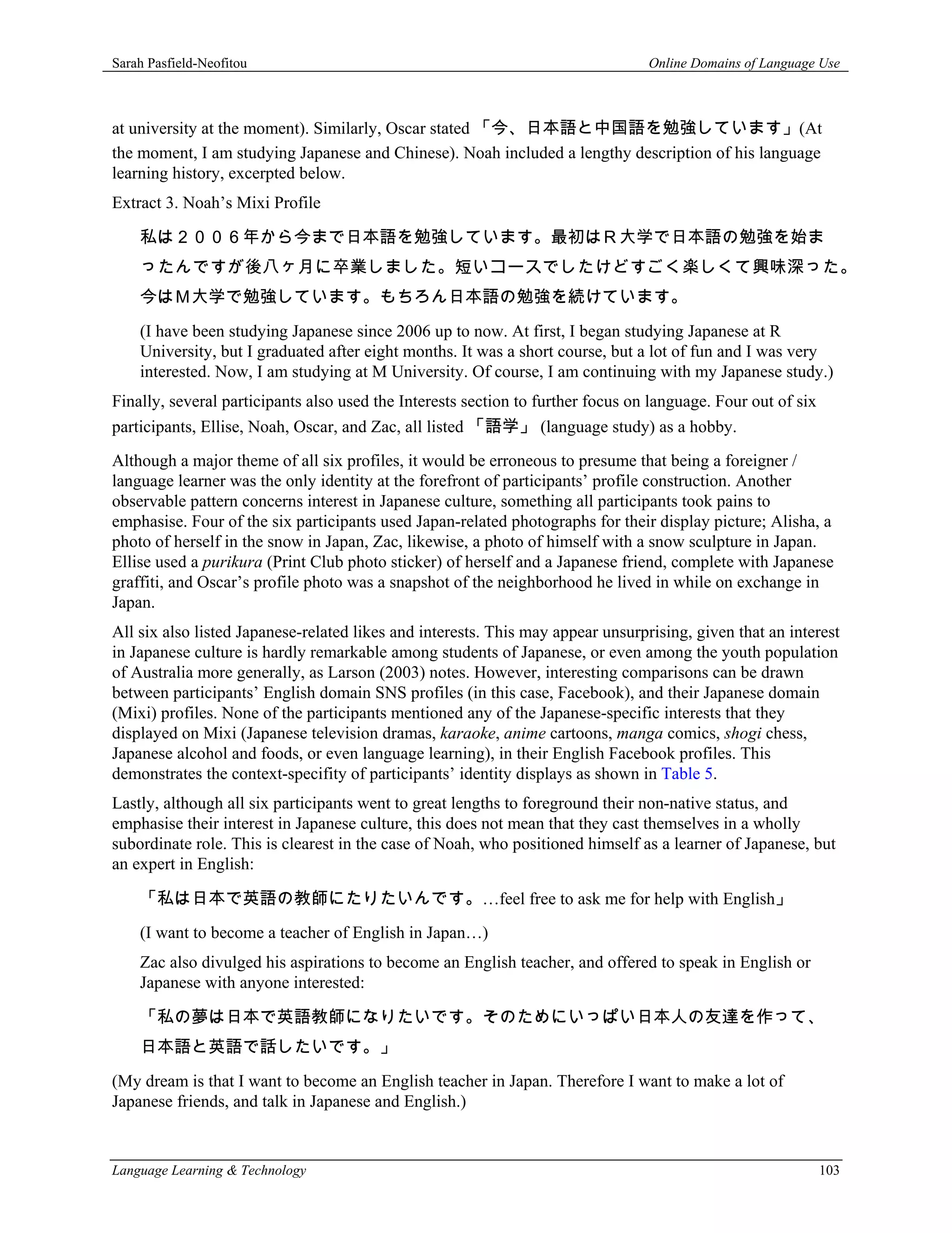 Sarah Pasfield-Neofitou                                                          Online Domains of Language Use



at university at the moment). Similarly, Oscar stated 「今、日本語と中国語を勉強しています」(At
the moment, I am studying Japanese and Chinese). Noah included a lengthy description of his language
learning history, excerpted below.
Extract 3. Noah’s Mixi Profile

    私は２００６年から今まで日本語を勉強しています。最初はＲ大学で日本語の勉強を始ま
    ったんですが後八ヶ月に卒業しました。短いコースでしたけどすごく楽しくて興味深った。
    今はＭ大学で勉強しています。もちろん日本語の勉強を続けています。
    (I have been studying Japanese since 2006 up to now. At first, I began studying Japanese at R
    University, but I graduated after eight months. It was a short course, but a lot of fun and I was very
    interested. Now, I am studying at M University. Of course, I am continuing with my Japanese study.)
Finally, several participants also used the Interests section to further focus on language. Four out of six
participants, Ellise, Noah, Oscar, and Zac, all listed 「語学」 (language study) as a hobby.
Although a major theme of all six profiles, it would be erroneous to presume that being a foreigner /
language learner was the only identity at the forefront of participants’ profile construction. Another
observable pattern concerns interest in Japanese culture, something all participants took pains to
emphasise. Four of the six participants used Japan-related photographs for their display picture; Alisha, a
photo of herself in the snow in Japan, Zac, likewise, a photo of himself with a snow sculpture in Japan.
Ellise used a purikura (Print Club photo sticker) of herself and a Japanese friend, complete with Japanese
graffiti, and Oscar’s profile photo was a snapshot of the neighborhood he lived in while on exchange in
Japan.
All six also listed Japanese-related likes and interests. This may appear unsurprising, given that an interest
in Japanese culture is hardly remarkable among students of Japanese, or even among the youth population
of Australia more generally, as Larson (2003) notes. However, interesting comparisons can be drawn
between participants’ English domain SNS profiles (in this case, Facebook), and their Japanese domain
(Mixi) profiles. None of the participants mentioned any of the Japanese-specific interests that they
displayed on Mixi (Japanese television dramas, karaoke, anime cartoons, manga comics, shogi chess,
Japanese alcohol and foods, or even language learning), in their English Facebook profiles. This
demonstrates the context-specifity of participants’ identity displays as shown in Table 5.
Lastly, although all six participants went to great lengths to foreground their non-native status, and
emphasise their interest in Japanese culture, this does not mean that they cast themselves in a wholly
subordinate role. This is clearest in the case of Noah, who positioned himself as a learner of Japanese, but
an expert in English:

    「私は日本で英語の教師にたりたいんです。…feel free to ask me for help with English」
    (I want to become a teacher of English in Japan…)
    Zac also divulged his aspirations to become an English teacher, and offered to speak in English or
    Japanese with anyone interested:

    「私の夢は日本で英語教師になりたいです。そのためにいっぱい日本人の友達を作って、
    日本語と英語で話したいです。」
(My dream is that I want to become an English teacher in Japan. Therefore I want to make a lot of
Japanese friends, and talk in Japanese and English.)


Language Learning & Technology                                                                                103
 