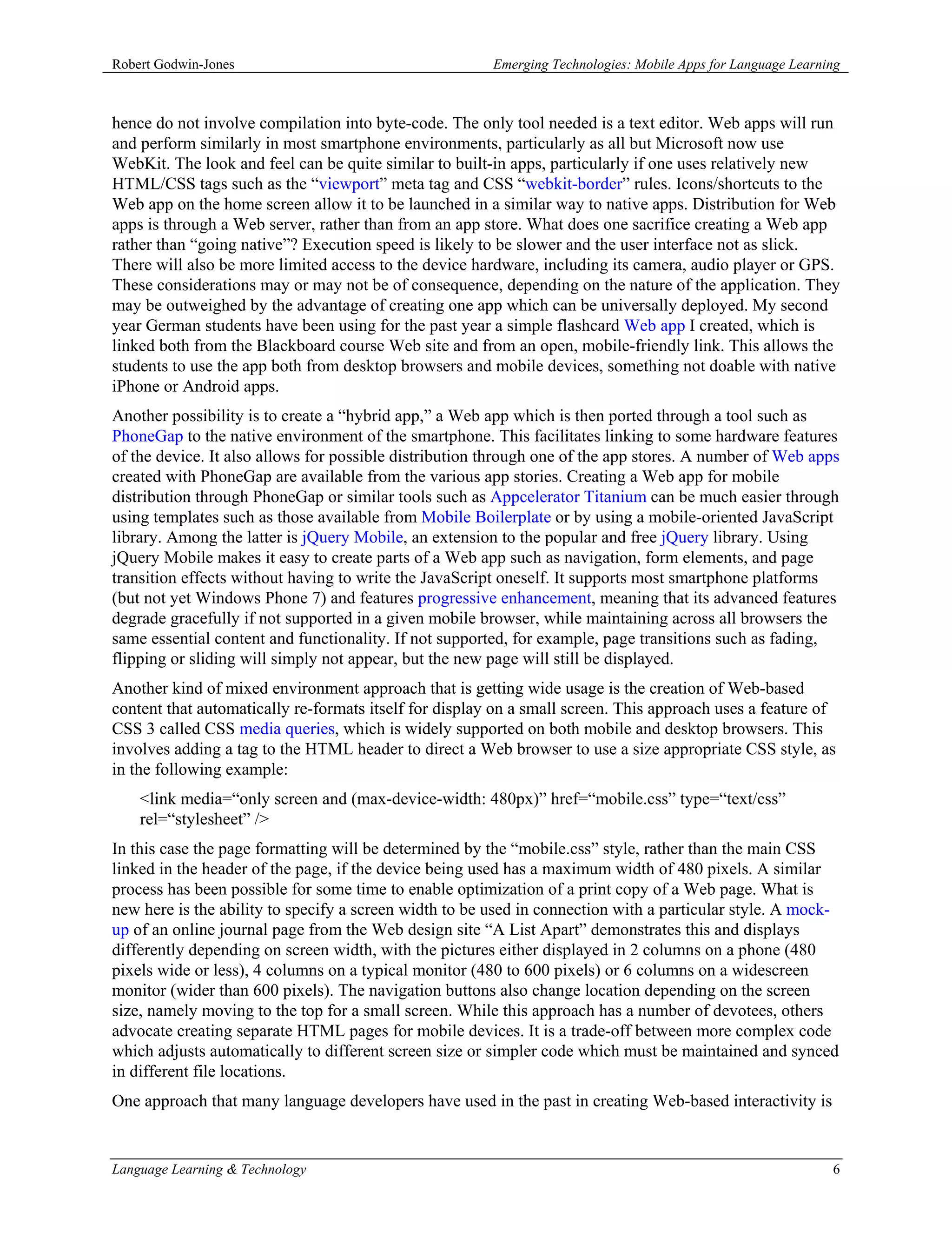 Robert Godwin-Jones                                     Emerging Technologies: Mobile Apps for Language Learning



hence do not involve compilation into byte-code. The only tool needed is a text editor. Web apps will run
and perform similarly in most smartphone environments, particularly as all but Microsoft now use
WebKit. The look and feel can be quite similar to built-in apps, particularly if one uses relatively new
HTML/CSS tags such as the “viewport” meta tag and CSS “webkit-border” rules. Icons/shortcuts to the
Web app on the home screen allow it to be launched in a similar way to native apps. Distribution for Web
apps is through a Web server, rather than from an app store. What does one sacrifice creating a Web app
rather than “going native”? Execution speed is likely to be slower and the user interface not as slick.
There will also be more limited access to the device hardware, including its camera, audio player or GPS.
These considerations may or may not be of consequence, depending on the nature of the application. They
may be outweighed by the advantage of creating one app which can be universally deployed. My second
year German students have been using for the past year a simple flashcard Web app I created, which is
linked both from the Blackboard course Web site and from an open, mobile-friendly link. This allows the
students to use the app both from desktop browsers and mobile devices, something not doable with native
iPhone or Android apps.
Another possibility is to create a “hybrid app,” a Web app which is then ported through a tool such as
PhoneGap to the native environment of the smartphone. This facilitates linking to some hardware features
of the device. It also allows for possible distribution through one of the app stores. A number of Web apps
created with PhoneGap are available from the various app stories. Creating a Web app for mobile
distribution through PhoneGap or similar tools such as Appcelerator Titanium can be much easier through
using templates such as those available from Mobile Boilerplate or by using a mobile-oriented JavaScript
library. Among the latter is jQuery Mobile, an extension to the popular and free jQuery library. Using
jQuery Mobile makes it easy to create parts of a Web app such as navigation, form elements, and page
transition effects without having to write the JavaScript oneself. It supports most smartphone platforms
(but not yet Windows Phone 7) and features progressive enhancement, meaning that its advanced features
degrade gracefully if not supported in a given mobile browser, while maintaining across all browsers the
same essential content and functionality. If not supported, for example, page transitions such as fading,
flipping or sliding will simply not appear, but the new page will still be displayed.
Another kind of mixed environment approach that is getting wide usage is the creation of Web-based
content that automatically re-formats itself for display on a small screen. This approach uses a feature of
CSS 3 called CSS media queries, which is widely supported on both mobile and desktop browsers. This
involves adding a tag to the HTML header to direct a Web browser to use a size appropriate CSS style, as
in the following example:
    <link media=“only screen and (max-device-width: 480px)” href=“mobile.css” type=“text/css”
    rel=“stylesheet” />
In this case the page formatting will be determined by the “mobile.css” style, rather than the main CSS
linked in the header of the page, if the device being used has a maximum width of 480 pixels. A similar
process has been possible for some time to enable optimization of a print copy of a Web page. What is
new here is the ability to specify a screen width to be used in connection with a particular style. A mock-
up of an online journal page from the Web design site “A List Apart” demonstrates this and displays
differently depending on screen width, with the pictures either displayed in 2 columns on a phone (480
pixels wide or less), 4 columns on a typical monitor (480 to 600 pixels) or 6 columns on a widescreen
monitor (wider than 600 pixels). The navigation buttons also change location depending on the screen
size, namely moving to the top for a small screen. While this approach has a number of devotees, others
advocate creating separate HTML pages for mobile devices. It is a trade-off between more complex code
which adjusts automatically to different screen size or simpler code which must be maintained and synced
in different file locations.
One approach that many language developers have used in the past in creating Web-based interactivity is


Language Learning & Technology                                                                                6
 