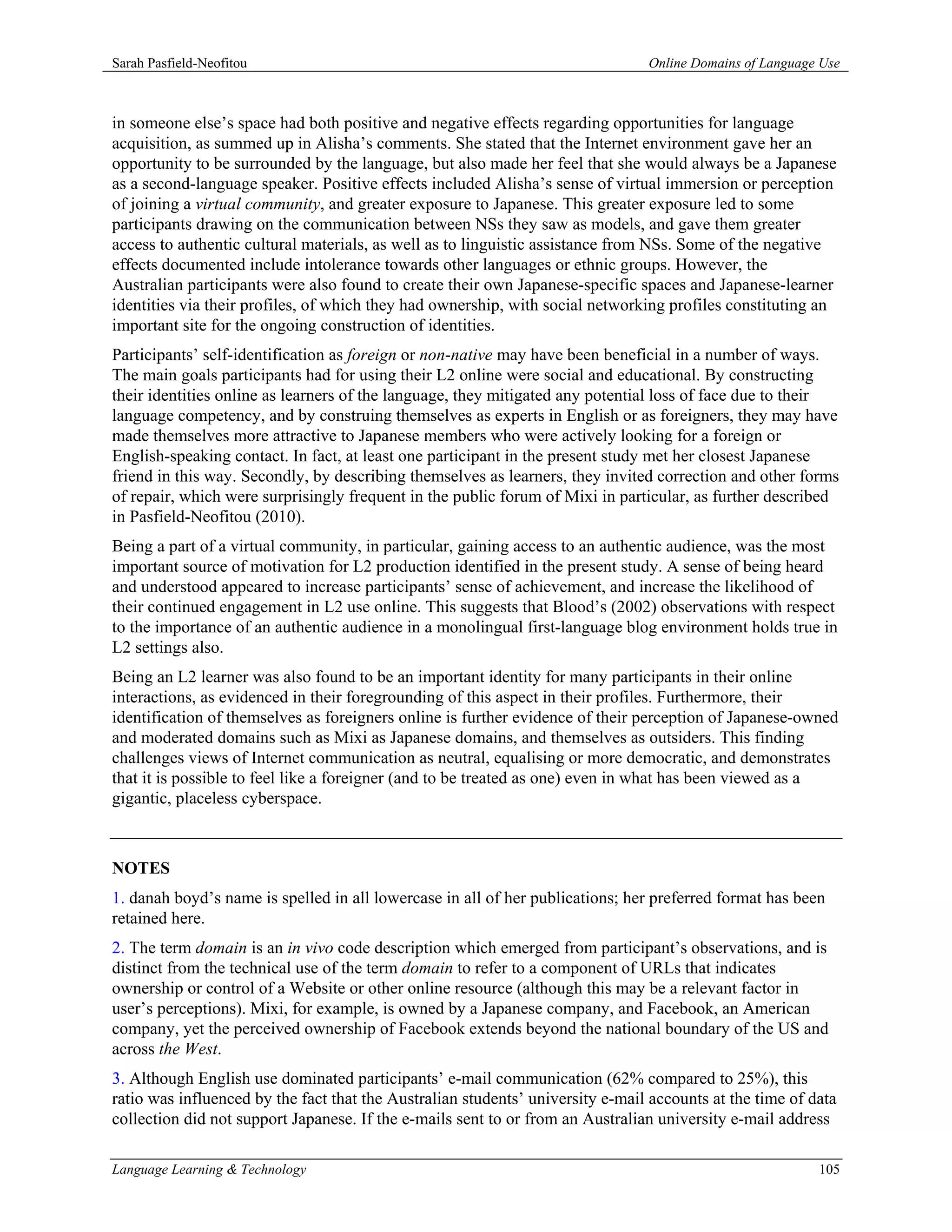 Sarah Pasfield-Neofitou                                                         Online Domains of Language Use



in someone else’s space had both positive and negative effects regarding opportunities for language
acquisition, as summed up in Alisha’s comments. She stated that the Internet environment gave her an
opportunity to be surrounded by the language, but also made her feel that she would always be a Japanese
as a second-language speaker. Positive effects included Alisha’s sense of virtual immersion or perception
of joining a virtual community, and greater exposure to Japanese. This greater exposure led to some
participants drawing on the communication between NSs they saw as models, and gave them greater
access to authentic cultural materials, as well as to linguistic assistance from NSs. Some of the negative
effects documented include intolerance towards other languages or ethnic groups. However, the
Australian participants were also found to create their own Japanese-specific spaces and Japanese-learner
identities via their profiles, of which they had ownership, with social networking profiles constituting an
important site for the ongoing construction of identities.
Participants’ self-identification as foreign or non-native may have been beneficial in a number of ways.
The main goals participants had for using their L2 online were social and educational. By constructing
their identities online as learners of the language, they mitigated any potential loss of face due to their
language competency, and by construing themselves as experts in English or as foreigners, they may have
made themselves more attractive to Japanese members who were actively looking for a foreign or
English-speaking contact. In fact, at least one participant in the present study met her closest Japanese
friend in this way. Secondly, by describing themselves as learners, they invited correction and other forms
of repair, which were surprisingly frequent in the public forum of Mixi in particular, as further described
in Pasfield-Neofitou (2010).
Being a part of a virtual community, in particular, gaining access to an authentic audience, was the most
important source of motivation for L2 production identified in the present study. A sense of being heard
and understood appeared to increase participants’ sense of achievement, and increase the likelihood of
their continued engagement in L2 use online. This suggests that Blood’s (2002) observations with respect
to the importance of an authentic audience in a monolingual first-language blog environment holds true in
L2 settings also.
Being an L2 learner was also found to be an important identity for many participants in their online
interactions, as evidenced in their foregrounding of this aspect in their profiles. Furthermore, their
identification of themselves as foreigners online is further evidence of their perception of Japanese-owned
and moderated domains such as Mixi as Japanese domains, and themselves as outsiders. This finding
challenges views of Internet communication as neutral, equalising or more democratic, and demonstrates
that it is possible to feel like a foreigner (and to be treated as one) even in what has been viewed as a
gigantic, placeless cyberspace.



NOTES
1. danah boyd’s name is spelled in all lowercase in all of her publications; her preferred format has been
retained here.
2. The term domain is an in vivo code description which emerged from participant’s observations, and is
distinct from the technical use of the term domain to refer to a component of URLs that indicates
ownership or control of a Website or other online resource (although this may be a relevant factor in
user’s perceptions). Mixi, for example, is owned by a Japanese company, and Facebook, an American
company, yet the perceived ownership of Facebook extends beyond the national boundary of the US and
across the West.
3. Although English use dominated participants’ e-mail communication (62% compared to 25%), this
ratio was influenced by the fact that the Australian students’ university e-mail accounts at the time of data
collection did not support Japanese. If the e-mails sent to or from an Australian university e-mail address

Language Learning & Technology                                                                            105
 
