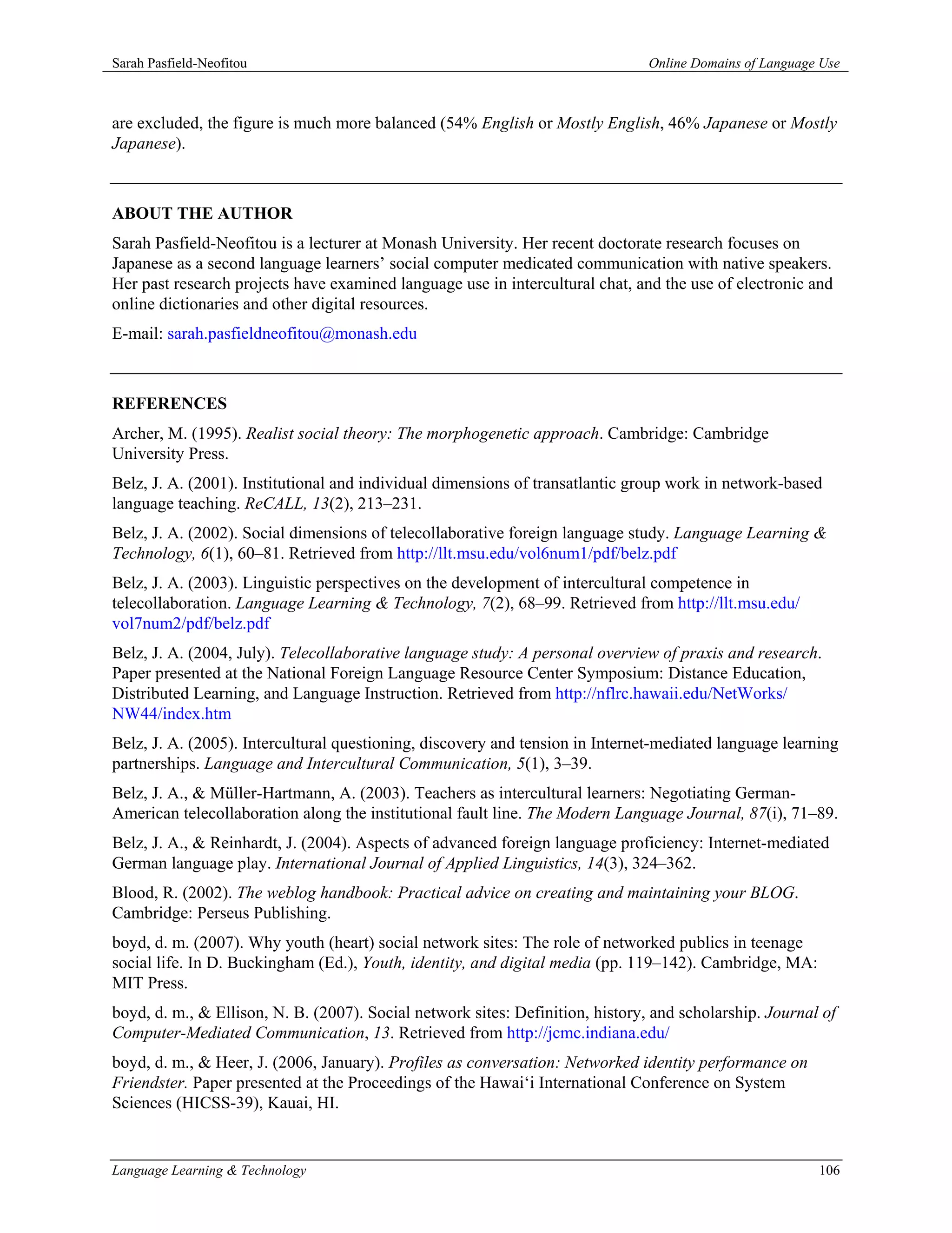 Sarah Pasfield-Neofitou                                                         Online Domains of Language Use



are excluded, the figure is much more balanced (54% English or Mostly English, 46% Japanese or Mostly
Japanese).



ABOUT THE AUTHOR
Sarah Pasfield-Neofitou is a lecturer at Monash University. Her recent doctorate research focuses on
Japanese as a second language learners’ social computer medicated communication with native speakers.
Her past research projects have examined language use in intercultural chat, and the use of electronic and
online dictionaries and other digital resources.
E-mail: sarah.pasfieldneofitou@monash.edu



REFERENCES
Archer, M. (1995). Realist social theory: The morphogenetic approach. Cambridge: Cambridge
University Press.
Belz, J. A. (2001). Institutional and individual dimensions of transatlantic group work in network-based
language teaching. ReCALL, 13(2), 213–231.
Belz, J. A. (2002). Social dimensions of telecollaborative foreign language study. Language Learning &
Technology, 6(1), 60–81. Retrieved from http://llt.msu.edu/vol6num1/pdf/belz.pdf
Belz, J. A. (2003). Linguistic perspectives on the development of intercultural competence in
telecollaboration. Language Learning & Technology, 7(2), 68–99. Retrieved from http://llt.msu.edu/
vol7num2/pdf/belz.pdf
Belz, J. A. (2004, July). Telecollaborative language study: A personal overview of praxis and research.
Paper presented at the National Foreign Language Resource Center Symposium: Distance Education,
Distributed Learning, and Language Instruction. Retrieved from http://nflrc.hawaii.edu/NetWorks/
NW44/index.htm
Belz, J. A. (2005). Intercultural questioning, discovery and tension in Internet-mediated language learning
partnerships. Language and Intercultural Communication, 5(1), 3–39.
Belz, J. A., & Müller-Hartmann, A. (2003). Teachers as intercultural learners: Negotiating German-
American telecollaboration along the institutional fault line. The Modern Language Journal, 87(i), 71–89.
Belz, J. A., & Reinhardt, J. (2004). Aspects of advanced foreign language proficiency: Internet-mediated
German language play. International Journal of Applied Linguistics, 14(3), 324–362.
Blood, R. (2002). The weblog handbook: Practical advice on creating and maintaining your BLOG.
Cambridge: Perseus Publishing.
boyd, d. m. (2007). Why youth (heart) social network sites: The role of networked publics in teenage
social life. In D. Buckingham (Ed.), Youth, identity, and digital media (pp. 119–142). Cambridge, MA:
MIT Press.
boyd, d. m., & Ellison, N. B. (2007). Social network sites: Definition, history, and scholarship. Journal of
Computer-Mediated Communication, 13. Retrieved from http://jcmc.indiana.edu/
boyd, d. m., & Heer, J. (2006, January). Profiles as conversation: Networked identity performance on
Friendster. Paper presented at the Proceedings of the Hawai‘i International Conference on System
Sciences (HICSS-39), Kauai, HI.


Language Learning & Technology                                                                            106
 
