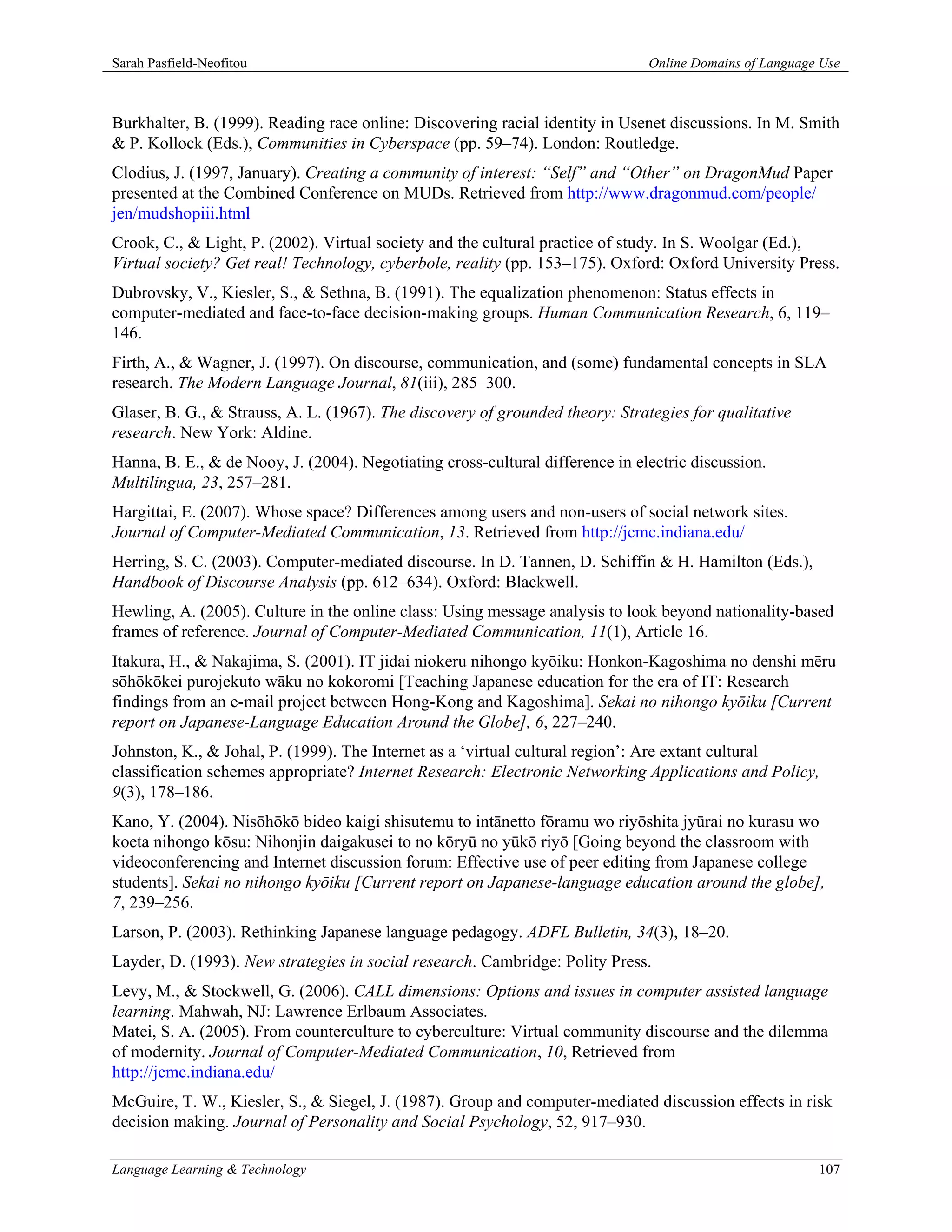 Sarah Pasfield-Neofitou                                                        Online Domains of Language Use



Burkhalter, B. (1999). Reading race online: Discovering racial identity in Usenet discussions. In M. Smith
& P. Kollock (Eds.), Communities in Cyberspace (pp. 59–74). London: Routledge.
Clodius, J. (1997, January). Creating a community of interest: “Self” and “Other” on DragonMud Paper
presented at the Combined Conference on MUDs. Retrieved from http://www.dragonmud.com/people/
jen/mudshopiii.html
Crook, C., & Light, P. (2002). Virtual society and the cultural practice of study. In S. Woolgar (Ed.),
Virtual society? Get real! Technology, cyberbole, reality (pp. 153–175). Oxford: Oxford University Press.
Dubrovsky, V., Kiesler, S., & Sethna, B. (1991). The equalization phenomenon: Status effects in
computer-mediated and face-to-face decision-making groups. Human Communication Research, 6, 119–
146.
Firth, A., & Wagner, J. (1997). On discourse, communication, and (some) fundamental concepts in SLA
research. The Modern Language Journal, 81(iii), 285–300.
Glaser, B. G., & Strauss, A. L. (1967). The discovery of grounded theory: Strategies for qualitative
research. New York: Aldine.
Hanna, B. E., & de Nooy, J. (2004). Negotiating cross-cultural difference in electric discussion.
Multilingua, 23, 257–281.
Hargittai, E. (2007). Whose space? Differences among users and non-users of social network sites.
Journal of Computer-Mediated Communication, 13. Retrieved from http://jcmc.indiana.edu/
Herring, S. C. (2003). Computer-mediated discourse. In D. Tannen, D. Schiffin & H. Hamilton (Eds.),
Handbook of Discourse Analysis (pp. 612–634). Oxford: Blackwell.
Hewling, A. (2005). Culture in the online class: Using message analysis to look beyond nationality-based
frames of reference. Journal of Computer-Mediated Communication, 11(1), Article 16.
Itakura, H., & Nakajima, S. (2001). IT jidai niokeru nihongo kyōiku: Honkon-Kagoshima no denshi mēru
sōhōkōkei purojekuto wāku no kokoromi [Teaching Japanese education for the era of IT: Research
findings from an e-mail project between Hong-Kong and Kagoshima]. Sekai no nihongo kyōiku [Current
report on Japanese-Language Education Around the Globe], 6, 227–240.
Johnston, K., & Johal, P. (1999). The Internet as a ‘virtual cultural region’: Are extant cultural
classification schemes appropriate? Internet Research: Electronic Networking Applications and Policy,
9(3), 178–186.
Kano, Y. (2004). Nisōhōkō bideo kaigi shisutemu to intānetto fōramu wo riyōshita jyūrai no kurasu wo
koeta nihongo kōsu: Nihonjin daigakusei to no kōryū no yūkō riyō [Going beyond the classroom with
videoconferencing and Internet discussion forum: Effective use of peer editing from Japanese college
students]. Sekai no nihongo kyōiku [Current report on Japanese-language education around the globe],
7, 239–256.
Larson, P. (2003). Rethinking Japanese language pedagogy. ADFL Bulletin, 34(3), 18–20.
Layder, D. (1993). New strategies in social research. Cambridge: Polity Press.
Levy, M., & Stockwell, G. (2006). CALL dimensions: Options and issues in computer assisted language
learning. Mahwah, NJ: Lawrence Erlbaum Associates.
Matei, S. A. (2005). From counterculture to cyberculture: Virtual community discourse and the dilemma
of modernity. Journal of Computer-Mediated Communication, 10, Retrieved from
http://jcmc.indiana.edu/
McGuire, T. W., Kiesler, S., & Siegel, J. (1987). Group and computer-mediated discussion effects in risk
decision making. Journal of Personality and Social Psychology, 52, 917–930.

Language Learning & Technology                                                                           107
 