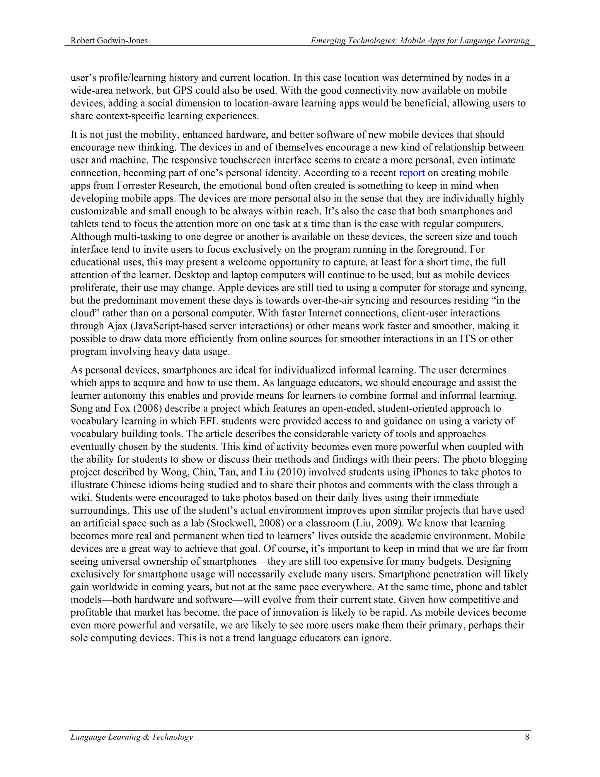 Robert Godwin-Jones                                     Emerging Technologies: Mobile Apps for Language Learning



user’s profile/learning history and current location. In this case location was determined by nodes in a
wide-area network, but GPS could also be used. With the good connectivity now available on mobile
devices, adding a social dimension to location-aware learning apps would be beneficial, allowing users to
share context-specific learning experiences.
It is not just the mobility, enhanced hardware, and better software of new mobile devices that should
encourage new thinking. The devices in and of themselves encourage a new kind of relationship between
user and machine. The responsive touchscreen interface seems to create a more personal, even intimate
connection, becoming part of one’s personal identity. According to a recent report on creating mobile
apps from Forrester Research, the emotional bond often created is something to keep in mind when
developing mobile apps. The devices are more personal also in the sense that they are individually highly
customizable and small enough to be always within reach. It’s also the case that both smartphones and
tablets tend to focus the attention more on one task at a time than is the case with regular computers.
Although multi-tasking to one degree or another is available on these devices, the screen size and touch
interface tend to invite users to focus exclusively on the program running in the foreground. For
educational uses, this may present a welcome opportunity to capture, at least for a short time, the full
attention of the learner. Desktop and laptop computers will continue to be used, but as mobile devices
proliferate, their use may change. Apple devices are still tied to using a computer for storage and syncing,
but the predominant movement these days is towards over-the-air syncing and resources residing “in the
cloud” rather than on a personal computer. With faster Internet connections, client-user interactions
through Ajax (JavaScript-based server interactions) or other means work faster and smoother, making it
possible to draw data more efficiently from online sources for smoother interactions in an ITS or other
program involving heavy data usage.
As personal devices, smartphones are ideal for individualized informal learning. The user determines
which apps to acquire and how to use them. As language educators, we should encourage and assist the
learner autonomy this enables and provide means for learners to combine formal and informal learning.
Song and Fox (2008) describe a project which features an open-ended, student-oriented approach to
vocabulary learning in which EFL students were provided access to and guidance on using a variety of
vocabulary building tools. The article describes the considerable variety of tools and approaches
eventually chosen by the students. This kind of activity becomes even more powerful when coupled with
the ability for students to show or discuss their methods and findings with their peers. The photo blogging
project described by Wong, Chin, Tan, and Liu (2010) involved students using iPhones to take photos to
illustrate Chinese idioms being studied and to share their photos and comments with the class through a
wiki. Students were encouraged to take photos based on their daily lives using their immediate
surroundings. This use of the student’s actual environment improves upon similar projects that have used
an artificial space such as a lab (Stockwell, 2008) or a classroom (Liu, 2009). We know that learning
becomes more real and permanent when tied to learners’ lives outside the academic environment. Mobile
devices are a great way to achieve that goal. Of course, it’s important to keep in mind that we are far from
seeing universal ownership of smartphones—they are still too expensive for many budgets. Designing
exclusively for smartphone usage will necessarily exclude many users. Smartphone penetration will likely
gain worldwide in coming years, but not at the same pace everywhere. At the same time, phone and tablet
models—both hardware and software—will evolve from their current state. Given how competitive and
profitable that market has become, the pace of innovation is likely to be rapid. As mobile devices become
even more powerful and versatile, we are likely to see more users make them their primary, perhaps their
sole computing devices. This is not a trend language educators can ignore.




Language Learning & Technology                                                                                8
 