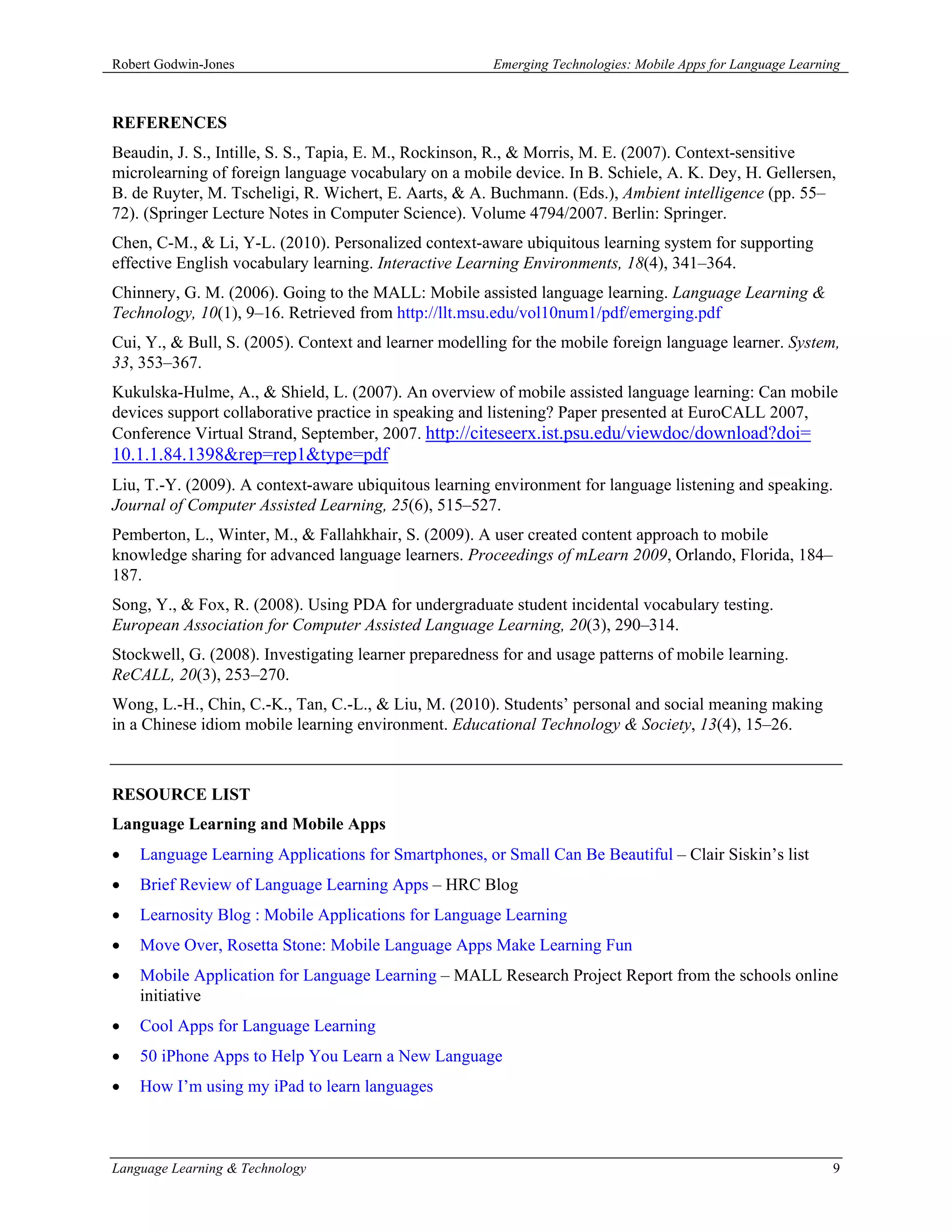 Robert Godwin-Jones                                    Emerging Technologies: Mobile Apps for Language Learning



REFERENCES
Beaudin, J. S., Intille, S. S., Tapia, E. M., Rockinson, R., & Morris, M. E. (2007). Context-sensitive
microlearning of foreign language vocabulary on a mobile device. In B. Schiele, A. K. Dey, H. Gellersen,
B. de Ruyter, M. Tscheligi, R. Wichert, E. Aarts, & A. Buchmann. (Eds.), Ambient intelligence (pp. 55–
72). (Springer Lecture Notes in Computer Science). Volume 4794/2007. Berlin: Springer.
Chen, C-M., & Li, Y-L. (2010). Personalized context-aware ubiquitous learning system for supporting
effective English vocabulary learning. Interactive Learning Environments, 18(4), 341–364.
Chinnery, G. M. (2006). Going to the MALL: Mobile assisted language learning. Language Learning &
Technology, 10(1), 9–16. Retrieved from http://llt.msu.edu/vol10num1/pdf/emerging.pdf
Cui, Y., & Bull, S. (2005). Context and learner modelling for the mobile foreign language learner. System,
33, 353–367.
Kukulska-Hulme, A., & Shield, L. (2007). An overview of mobile assisted language learning: Can mobile
devices support collaborative practice in speaking and listening? Paper presented at EuroCALL 2007,
Conference Virtual Strand, September, 2007. http://citeseerx.ist.psu.edu/viewdoc/download?doi=
10.1.1.84.1398&rep=rep1&type=pdf
Liu, T.-Y. (2009). A context-aware ubiquitous learning environment for language listening and speaking.
Journal of Computer Assisted Learning, 25(6), 515–527.
Pemberton, L., Winter, M., & Fallahkhair, S. (2009). A user created content approach to mobile
knowledge sharing for advanced language learners. Proceedings of mLearn 2009, Orlando, Florida, 184–
187.
Song, Y., & Fox, R. (2008). Using PDA for undergraduate student incidental vocabulary testing.
European Association for Computer Assisted Language Learning, 20(3), 290–314.
Stockwell, G. (2008). Investigating learner preparedness for and usage patterns of mobile learning.
ReCALL, 20(3), 253–270.
Wong, L.-H., Chin, C.-K., Tan, C.-L., & Liu, M. (2010). Students’ personal and social meaning making
in a Chinese idiom mobile learning environment. Educational Technology & Society, 13(4), 15–26.



RESOURCE LIST
Language Learning and Mobile Apps
•   Language Learning Applications for Smartphones, or Small Can Be Beautiful – Clair Siskin’s list
•   Brief Review of Language Learning Apps – HRC Blog
•   Learnosity Blog : Mobile Applications for Language Learning
•   Move Over, Rosetta Stone: Mobile Language Apps Make Learning Fun
•   Mobile Application for Language Learning – MALL Research Project Report from the schools online
    initiative
•   Cool Apps for Language Learning
•   50 iPhone Apps to Help You Learn a New Language
•   How I’m using my iPad to learn languages



Language Learning & Technology                                                                               9
 