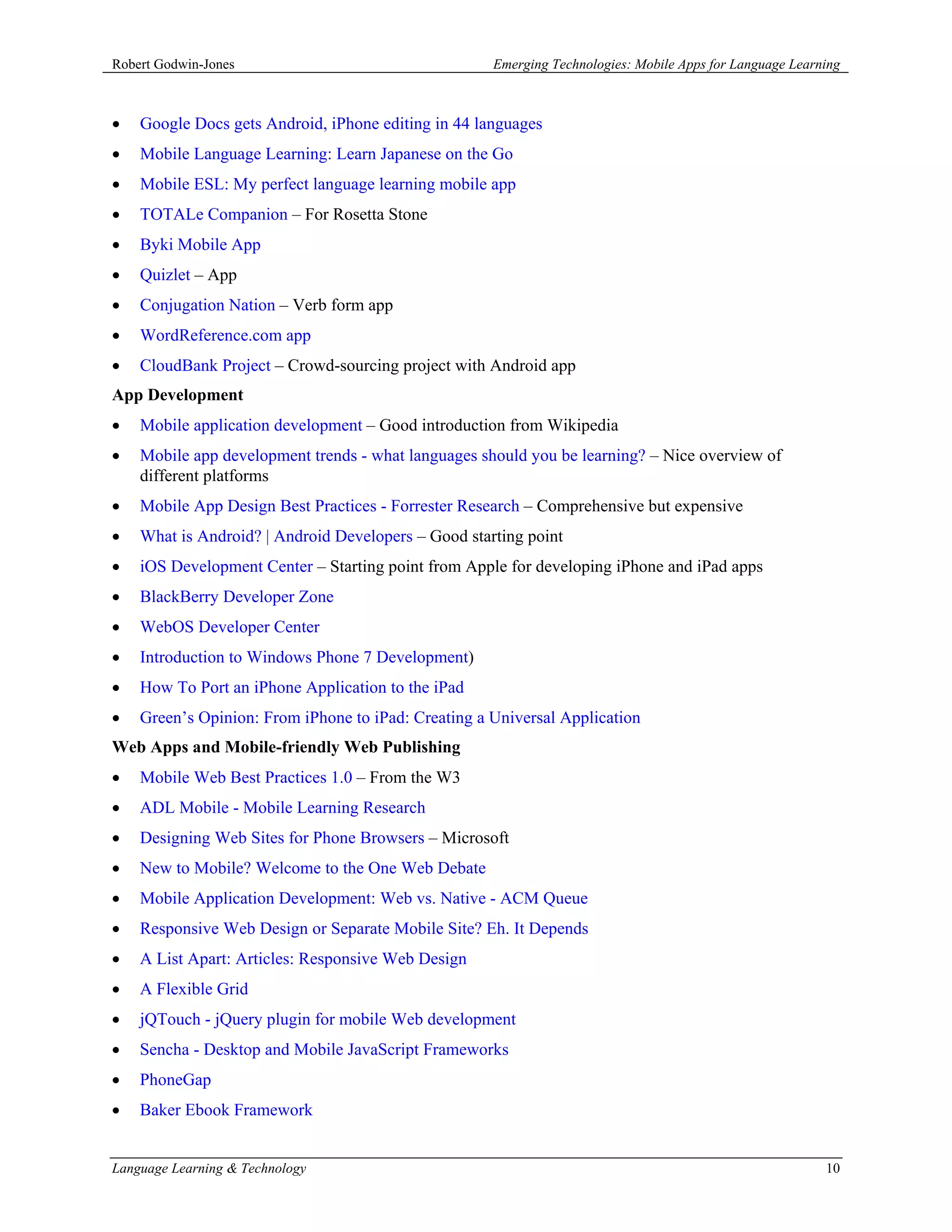 Robert Godwin-Jones                                  Emerging Technologies: Mobile Apps for Language Learning



•   Google Docs gets Android, iPhone editing in 44 languages
•   Mobile Language Learning: Learn Japanese on the Go
•   Mobile ESL: My perfect language learning mobile app
•   TOTALe Companion – For Rosetta Stone
•   Byki Mobile App
•   Quizlet – App
•   Conjugation Nation – Verb form app
•   WordReference.com app
•   CloudBank Project – Crowd-sourcing project with Android app
App Development
•   Mobile application development – Good introduction from Wikipedia
•   Mobile app development trends - what languages should you be learning? – Nice overview of
    different platforms
•   Mobile App Design Best Practices - Forrester Research – Comprehensive but expensive
•   What is Android? | Android Developers – Good starting point
•   iOS Development Center – Starting point from Apple for developing iPhone and iPad apps
•   BlackBerry Developer Zone
•   WebOS Developer Center
•   Introduction to Windows Phone 7 Development)
•   How To Port an iPhone Application to the iPad
•   Green’s Opinion: From iPhone to iPad: Creating a Universal Application
Web Apps and Mobile-friendly Web Publishing
•   Mobile Web Best Practices 1.0 – From the W3
•   ADL Mobile - Mobile Learning Research
•   Designing Web Sites for Phone Browsers – Microsoft
•   New to Mobile? Welcome to the One Web Debate
•   Mobile Application Development: Web vs. Native - ACM Queue
•   Responsive Web Design or Separate Mobile Site? Eh. It Depends
•   A List Apart: Articles: Responsive Web Design
•   A Flexible Grid
•   jQTouch - jQuery plugin for mobile Web development
•   Sencha - Desktop and Mobile JavaScript Frameworks
•   PhoneGap
•   Baker Ebook Framework


Language Learning & Technology                                                                            10
 
