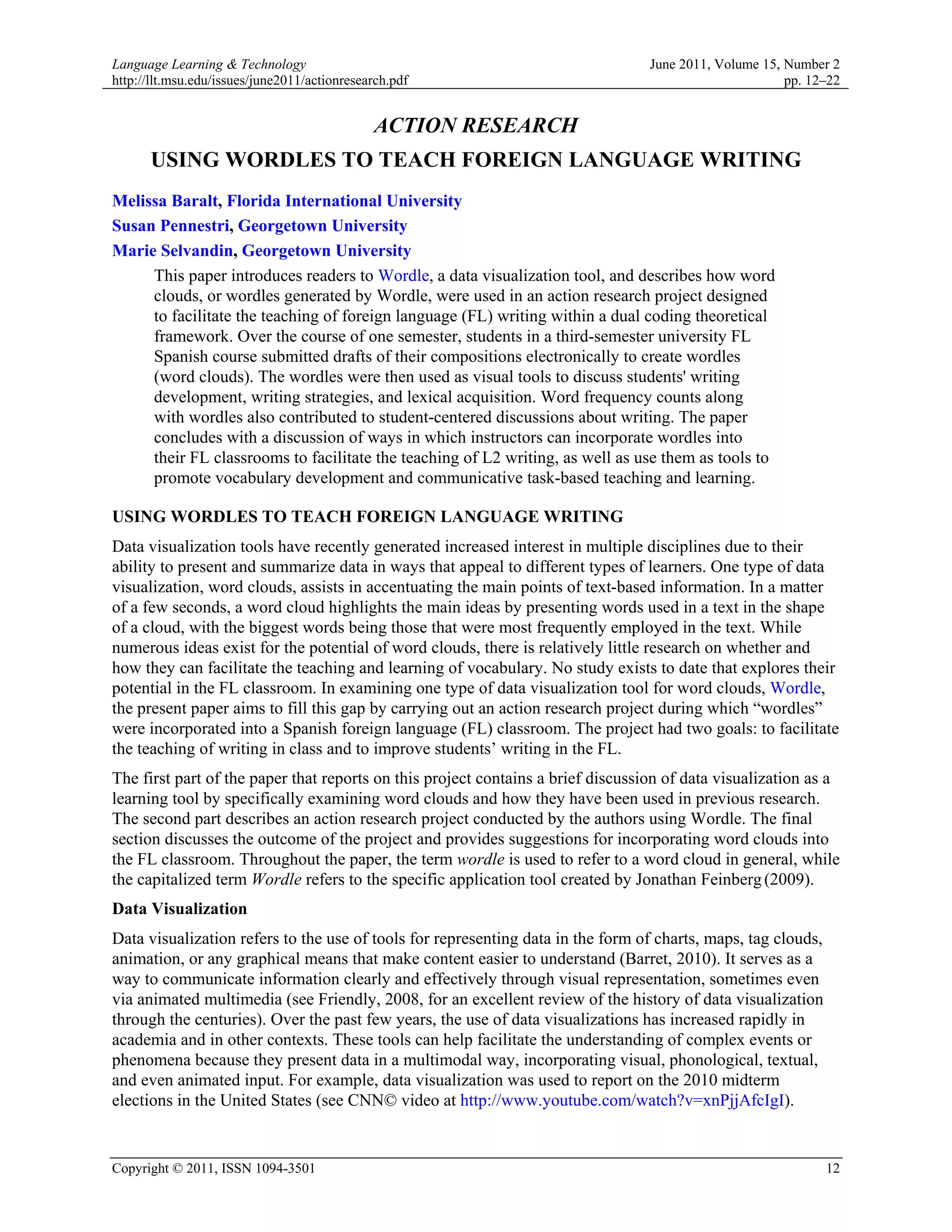 Language Learning & Technology                                                    June 2011, Volume 15, Number 2
http://llt.msu.edu/issues/june2011/actionresearch.pdf                                                   pp. 12–22


                                              ACTION RESEARCH
      USING WORDLES TO TEACH FOREIGN LANGUAGE WRITING
Melissa Baralt, Florida International University
Susan Pennestri, Georgetown University
Marie Selvandin, Georgetown University
     This paper introduces readers to Wordle, a data visualization tool, and describes how word
     clouds, or wordles generated by Wordle, were used in an action research project designed
     to facilitate the teaching of foreign language (FL) writing within a dual coding theoretical
     framework. Over the course of one semester, students in a third-semester university FL
     Spanish course submitted drafts of their compositions electronically to create wordles
     (word clouds). The wordles were then used as visual tools to discuss students' writing
     development, writing strategies, and lexical acquisition. Word frequency counts along
     with wordles also contributed to student-centered discussions about writing. The paper
     concludes with a discussion of ways in which instructors can incorporate wordles into
     their FL classrooms to facilitate the teaching of L2 writing, as well as use them as tools to
     promote vocabulary development and communicative task-based teaching and learning.

USING WORDLES TO TEACH FOREIGN LANGUAGE WRITING
Data visualization tools have recently generated increased interest in multiple disciplines due to their
ability to present and summarize data in ways that appeal to different types of learners. One type of data
visualization, word clouds, assists in accentuating the main points of text-based information. In a matter
of a few seconds, a word cloud highlights the main ideas by presenting words used in a text in the shape
of a cloud, with the biggest words being those that were most frequently employed in the text. While
numerous ideas exist for the potential of word clouds, there is relatively little research on whether and
how they can facilitate the teaching and learning of vocabulary. No study exists to date that explores their
potential in the FL classroom. In examining one type of data visualization tool for word clouds, Wordle,
the present paper aims to fill this gap by carrying out an action research project during which “wordles”
were incorporated into a Spanish foreign language (FL) classroom. The project had two goals: to facilitate
the teaching of writing in class and to improve students’ writing in the FL.
The first part of the paper that reports on this project contains a brief discussion of data visualization as a
learning tool by specifically examining word clouds and how they have been used in previous research.
The second part describes an action research project conducted by the authors using Wordle. The final
section discusses the outcome of the project and provides suggestions for incorporating word clouds into
the FL classroom. Throughout the paper, the term wordle is used to refer to a word cloud in general, while
the capitalized term Wordle refers to the specific application tool created by Jonathan Feinberg (2009).
Data Visualization
Data visualization refers to the use of tools for representing data in the form of charts, maps, tag clouds,
animation, or any graphical means that make content easier to understand (Barret, 2010). It serves as a
way to communicate information clearly and effectively through visual representation, sometimes even
via animated multimedia (see Friendly, 2008, for an excellent review of the history of data visualization
through the centuries). Over the past few years, the use of data visualizations has increased rapidly in
academia and in other contexts. These tools can help facilitate the understanding of complex events or
phenomena because they present data in a multimodal way, incorporating visual, phonological, textual,
and even animated input. For example, data visualization was used to report on the 2010 midterm
elections in the United States (see CNN© video at http://www.youtube.com/watch?v=xnPjjAfcIgI).


Copyright © 2011, ISSN 1094-3501                                                                               12
 