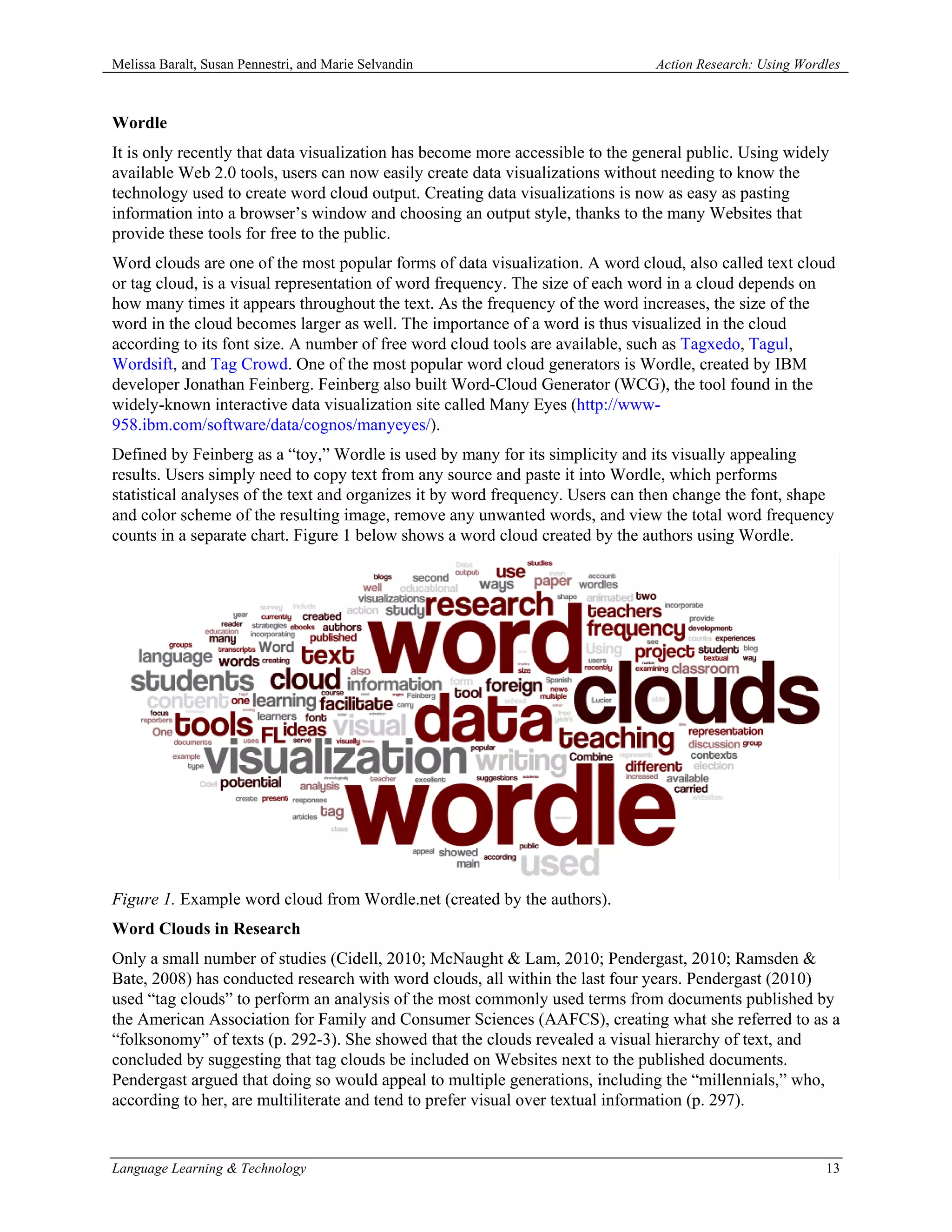Melissa Baralt, Susan Pennestri, and Marie Selvandin                            Action Research: Using Wordles



Wordle
It is only recently that data visualization has become more accessible to the general public. Using widely
available Web 2.0 tools, users can now easily create data visualizations without needing to know the
technology used to create word cloud output. Creating data visualizations is now as easy as pasting
information into a browser’s window and choosing an output style, thanks to the many Websites that
provide these tools for free to the public.
Word clouds are one of the most popular forms of data visualization. A word cloud, also called text cloud
or tag cloud, is a visual representation of word frequency. The size of each word in a cloud depends on
how many times it appears throughout the text. As the frequency of the word increases, the size of the
word in the cloud becomes larger as well. The importance of a word is thus visualized in the cloud
according to its font size. A number of free word cloud tools are available, such as Tagxedo, Tagul,
Wordsift, and Tag Crowd. One of the most popular word cloud generators is Wordle, created by IBM
developer Jonathan Feinberg. Feinberg also built Word-Cloud Generator (WCG), the tool found in the
widely-known interactive data visualization site called Many Eyes (http://www-
958.ibm.com/software/data/cognos/manyeyes/).
Defined by Feinberg as a “toy,” Wordle is used by many for its simplicity and its visually appealing
results. Users simply need to copy text from any source and paste it into Wordle, which performs
statistical analyses of the text and organizes it by word frequency. Users can then change the font, shape
and color scheme of the resulting image, remove any unwanted words, and view the total word frequency
counts in a separate chart. Figure 1 below shows a word cloud created by the authors using Wordle.




Figure 1. Example word cloud from Wordle.net (created by the authors).
Word Clouds in Research
Only a small number of studies (Cidell, 2010; McNaught & Lam, 2010; Pendergast, 2010; Ramsden &
Bate, 2008) has conducted research with word clouds, all within the last four years. Pendergast (2010)
used “tag clouds” to perform an analysis of the most commonly used terms from documents published by
the American Association for Family and Consumer Sciences (AAFCS), creating what she referred to as a
“folksonomy” of texts (p. 292-3). She showed that the clouds revealed a visual hierarchy of text, and
concluded by suggesting that tag clouds be included on Websites next to the published documents.
Pendergast argued that doing so would appeal to multiple generations, including the “millennials,” who,
according to her, are multiliterate and tend to prefer visual over textual information (p. 297).


Language Learning & Technology                                                                             13
 