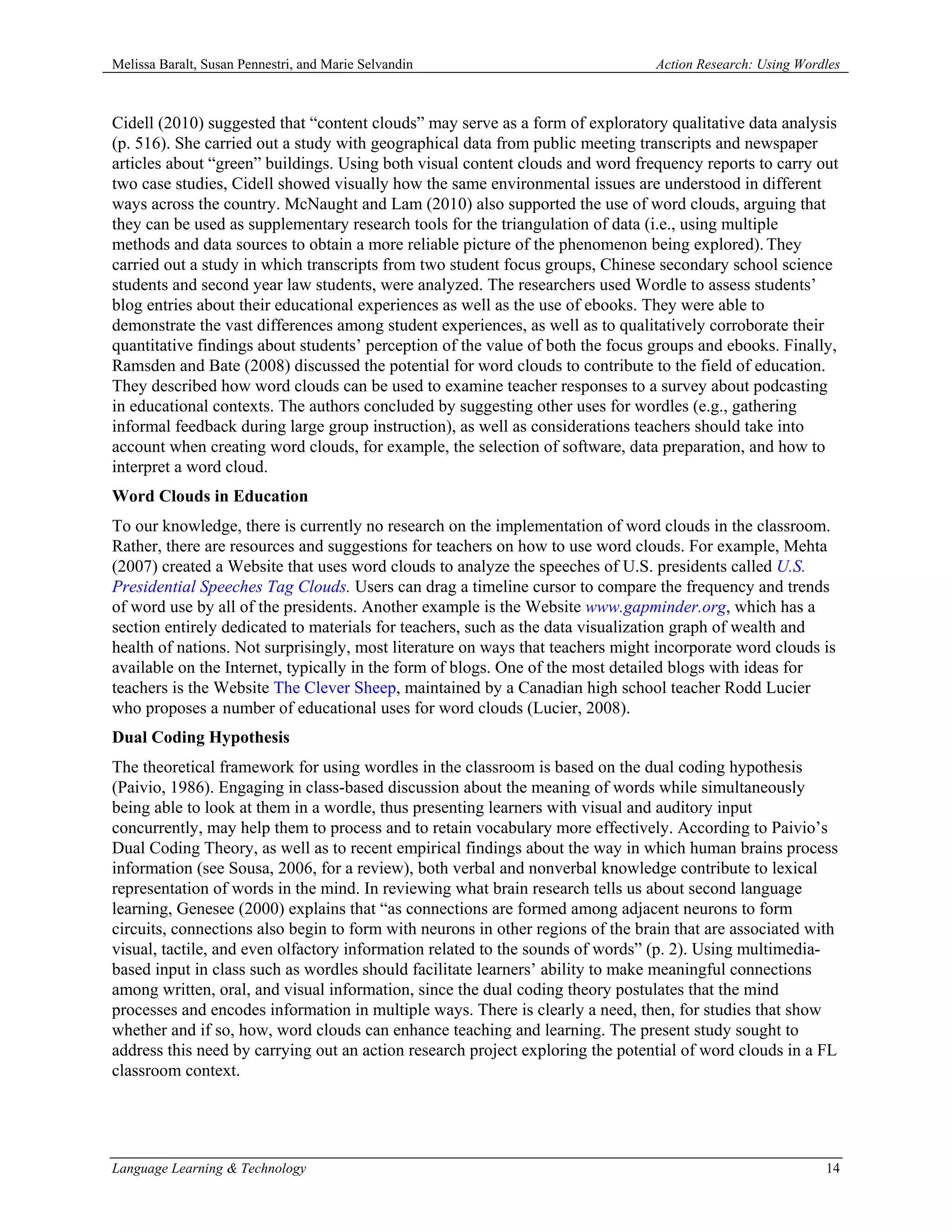 Melissa Baralt, Susan Pennestri, and Marie Selvandin                            Action Research: Using Wordles



Cidell (2010) suggested that “content clouds” may serve as a form of exploratory qualitative data analysis
(p. 516). She carried out a study with geographical data from public meeting transcripts and newspaper
articles about “green” buildings. Using both visual content clouds and word frequency reports to carry out
two case studies, Cidell showed visually how the same environmental issues are understood in different
ways across the country. McNaught and Lam (2010) also supported the use of word clouds, arguing that
they can be used as supplementary research tools for the triangulation of data (i.e., using multiple
methods and data sources to obtain a more reliable picture of the phenomenon being explored). They
carried out a study in which transcripts from two student focus groups, Chinese secondary school science
students and second year law students, were analyzed. The researchers used Wordle to assess students’
blog entries about their educational experiences as well as the use of ebooks. They were able to
demonstrate the vast differences among student experiences, as well as to qualitatively corroborate their
quantitative findings about students’ perception of the value of both the focus groups and ebooks. Finally,
Ramsden and Bate (2008) discussed the potential for word clouds to contribute to the field of education.
They described how word clouds can be used to examine teacher responses to a survey about podcasting
in educational contexts. The authors concluded by suggesting other uses for wordles (e.g., gathering
informal feedback during large group instruction), as well as considerations teachers should take into
account when creating word clouds, for example, the selection of software, data preparation, and how to
interpret a word cloud.
Word Clouds in Education
To our knowledge, there is currently no research on the implementation of word clouds in the classroom.
Rather, there are resources and suggestions for teachers on how to use word clouds. For example, Mehta
(2007) created a Website that uses word clouds to analyze the speeches of U.S. presidents called U.S.
Presidential Speeches Tag Clouds. Users can drag a timeline cursor to compare the frequency and trends
of word use by all of the presidents. Another example is the Website www.gapminder.org, which has a
section entirely dedicated to materials for teachers, such as the data visualization graph of wealth and
health of nations. Not surprisingly, most literature on ways that teachers might incorporate word clouds is
available on the Internet, typically in the form of blogs. One of the most detailed blogs with ideas for
teachers is the Website The Clever Sheep, maintained by a Canadian high school teacher Rodd Lucier
who proposes a number of educational uses for word clouds (Lucier, 2008).
Dual Coding Hypothesis
The theoretical framework for using wordles in the classroom is based on the dual coding hypothesis
(Paivio, 1986). Engaging in class-based discussion about the meaning of words while simultaneously
being able to look at them in a wordle, thus presenting learners with visual and auditory input
concurrently, may help them to process and to retain vocabulary more effectively. According to Paivio’s
Dual Coding Theory, as well as to recent empirical findings about the way in which human brains process
information (see Sousa, 2006, for a review), both verbal and nonverbal knowledge contribute to lexical
representation of words in the mind. In reviewing what brain research tells us about second language
learning, Genesee (2000) explains that “as connections are formed among adjacent neurons to form
circuits, connections also begin to form with neurons in other regions of the brain that are associated with
visual, tactile, and even olfactory information related to the sounds of words” (p. 2). Using multimedia-
based input in class such as wordles should facilitate learners’ ability to make meaningful connections
among written, oral, and visual information, since the dual coding theory postulates that the mind
processes and encodes information in multiple ways. There is clearly a need, then, for studies that show
whether and if so, how, word clouds can enhance teaching and learning. The present study sought to
address this need by carrying out an action research project exploring the potential of word clouds in a FL
classroom context.




Language Learning & Technology                                                                             14
 
