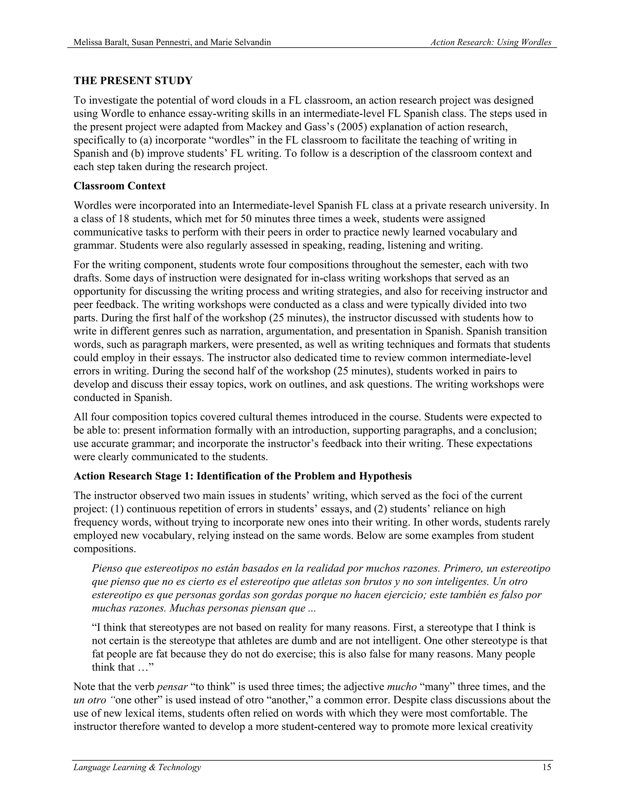 Melissa Baralt, Susan Pennestri, and Marie Selvandin                              Action Research: Using Wordles



THE PRESENT STUDY
To investigate the potential of word clouds in a FL classroom, an action research project was designed
using Wordle to enhance essay-writing skills in an intermediate-level FL Spanish class. The steps used in
the present project were adapted from Mackey and Gass’s (2005) explanation of action research,
specifically to (a) incorporate “wordles” in the FL classroom to facilitate the teaching of writing in
Spanish and (b) improve students’ FL writing. To follow is a description of the classroom context and
each step taken during the research project.
Classroom Context
Wordles were incorporated into an Intermediate-level Spanish FL class at a private research university. In
a class of 18 students, which met for 50 minutes three times a week, students were assigned
communicative tasks to perform with their peers in order to practice newly learned vocabulary and
grammar. Students were also regularly assessed in speaking, reading, listening and writing.
For the writing component, students wrote four compositions throughout the semester, each with two
drafts. Some days of instruction were designated for in-class writing workshops that served as an
opportunity for discussing the writing process and writing strategies, and also for receiving instructor and
peer feedback. The writing workshops were conducted as a class and were typically divided into two
parts. During the first half of the workshop (25 minutes), the instructor discussed with students how to
write in different genres such as narration, argumentation, and presentation in Spanish. Spanish transition
words, such as paragraph markers, were presented, as well as writing techniques and formats that students
could employ in their essays. The instructor also dedicated time to review common intermediate-level
errors in writing. During the second half of the workshop (25 minutes), students worked in pairs to
develop and discuss their essay topics, work on outlines, and ask questions. The writing workshops were
conducted in Spanish.
All four composition topics covered cultural themes introduced in the course. Students were expected to
be able to: present information formally with an introduction, supporting paragraphs, and a conclusion;
use accurate grammar; and incorporate the instructor’s feedback into their writing. These expectations
were clearly communicated to the students.
Action Research Stage 1: Identification of the Problem and Hypothesis
The instructor observed two main issues in students’ writing, which served as the foci of the current
project: (1) continuous repetition of errors in students’ essays, and (2) students’ reliance on high
frequency words, without trying to incorporate new ones into their writing. In other words, students rarely
employed new vocabulary, relying instead on the same words. Below are some examples from student
compositions.
    Pienso que estereotipos no están basados en la realidad por muchos razones. Primero, un estereotipo
    que pienso que no es cierto es el estereotipo que atletas son brutos y no son inteligentes. Un otro
    estereotipo es que personas gordas son gordas porque no hacen ejercicio; este también es falso por
    muchas razones. Muchas personas piensan que ...
    “I think that stereotypes are not based on reality for many reasons. First, a stereotype that I think is
    not certain is the stereotype that athletes are dumb and are not intelligent. One other stereotype is that
    fat people are fat because they do not do exercise; this is also false for many reasons. Many people
    think that …”
Note that the verb pensar “to think” is used three times; the adjective mucho “many” three times, and the
un otro “one other” is used instead of otro “another,” a common error. Despite class discussions about the
use of new lexical items, students often relied on words with which they were most comfortable. The
instructor therefore wanted to develop a more student-centered way to promote more lexical creativity


Language Learning & Technology                                                                               15
 