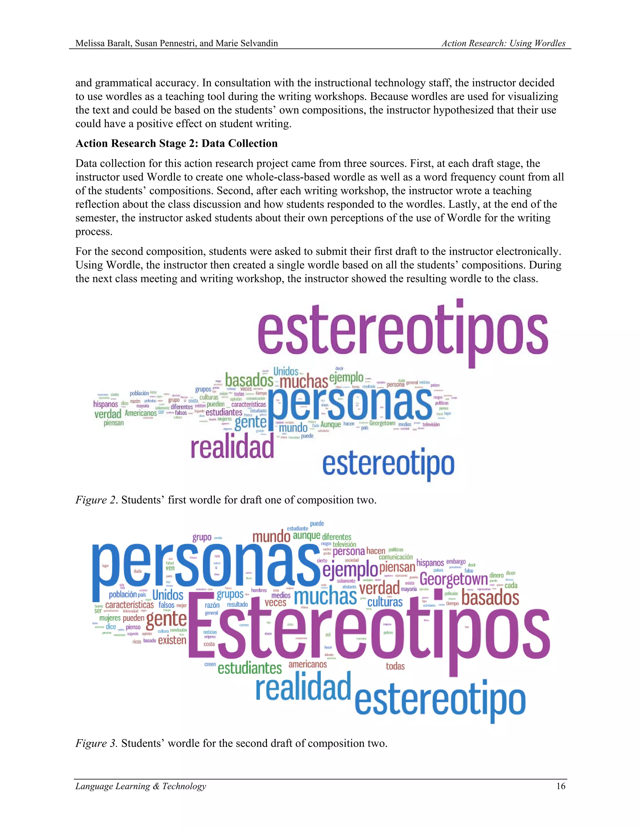 Melissa Baralt, Susan Pennestri, and Marie Selvandin                              Action Research: Using Wordles



and grammatical accuracy. In consultation with the instructional technology staff, the instructor decided
to use wordles as a teaching tool during the writing workshops. Because wordles are used for visualizing
the text and could be based on the students’ own compositions, the instructor hypothesized that their use
could have a positive effect on student writing.
Action Research Stage 2: Data Collection
Data collection for this action research project came from three sources. First, at each draft stage, the
instructor used Wordle to create one whole-class-based wordle as well as a word frequency count from all
of the students’ compositions. Second, after each writing workshop, the instructor wrote a teaching
reflection about the class discussion and how students responded to the wordles. Lastly, at the end of the
semester, the instructor asked students about their own perceptions of the use of Wordle for the writing
process.
For the second composition, students were asked to submit their first draft to the instructor electronically.
Using Wordle, the instructor then created a single wordle based on all the students’ compositions. During
the next class meeting and writing workshop, the instructor showed the resulting wordle to the class.




Figure 2. Students’ first wordle for draft one of composition two.




Figure 3. Students’ wordle for the second draft of composition two.


Language Learning & Technology                                                                               16
 