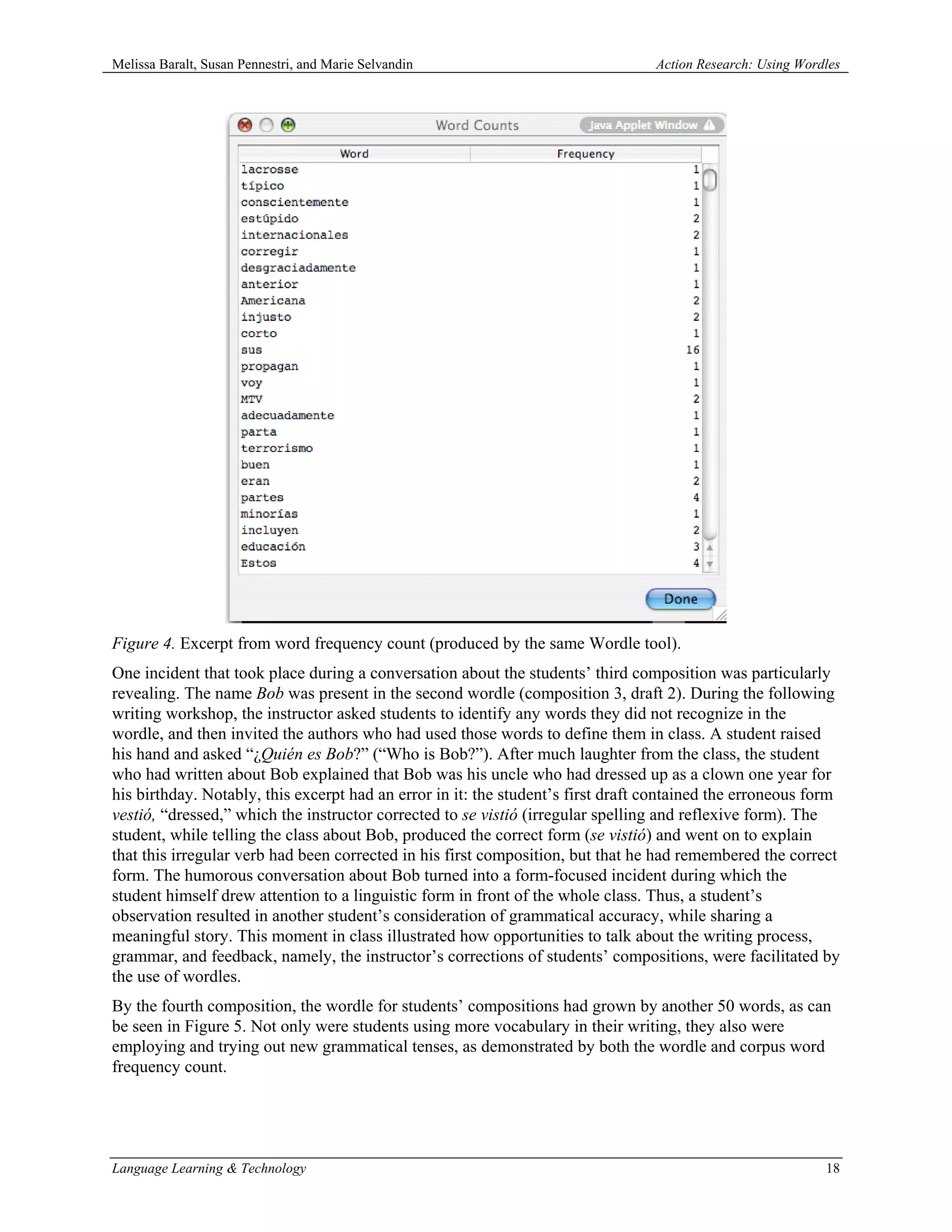 Melissa Baralt, Susan Pennestri, and Marie Selvandin                              Action Research: Using Wordles




Figure 4. Excerpt from word frequency count (produced by the same Wordle tool).
One incident that took place during a conversation about the students’ third composition was particularly
revealing. The name Bob was present in the second wordle (composition 3, draft 2). During the following
writing workshop, the instructor asked students to identify any words they did not recognize in the
wordle, and then invited the authors who had used those words to define them in class. A student raised
his hand and asked “¿Quién es Bob?” (“Who is Bob?”). After much laughter from the class, the student
who had written about Bob explained that Bob was his uncle who had dressed up as a clown one year for
his birthday. Notably, this excerpt had an error in it: the student’s first draft contained the erroneous form
vestió, “dressed,” which the instructor corrected to se vistió (irregular spelling and reflexive form). The
student, while telling the class about Bob, produced the correct form (se vistió) and went on to explain
that this irregular verb had been corrected in his first composition, but that he had remembered the correct
form. The humorous conversation about Bob turned into a form-focused incident during which the
student himself drew attention to a linguistic form in front of the whole class. Thus, a student’s
observation resulted in another student’s consideration of grammatical accuracy, while sharing a
meaningful story. This moment in class illustrated how opportunities to talk about the writing process,
grammar, and feedback, namely, the instructor’s corrections of students’ compositions, were facilitated by
the use of wordles.
By the fourth composition, the wordle for students’ compositions had grown by another 50 words, as can
be seen in Figure 5. Not only were students using more vocabulary in their writing, they also were
employing and trying out new grammatical tenses, as demonstrated by both the wordle and corpus word
frequency count.




Language Learning & Technology                                                                               18
 