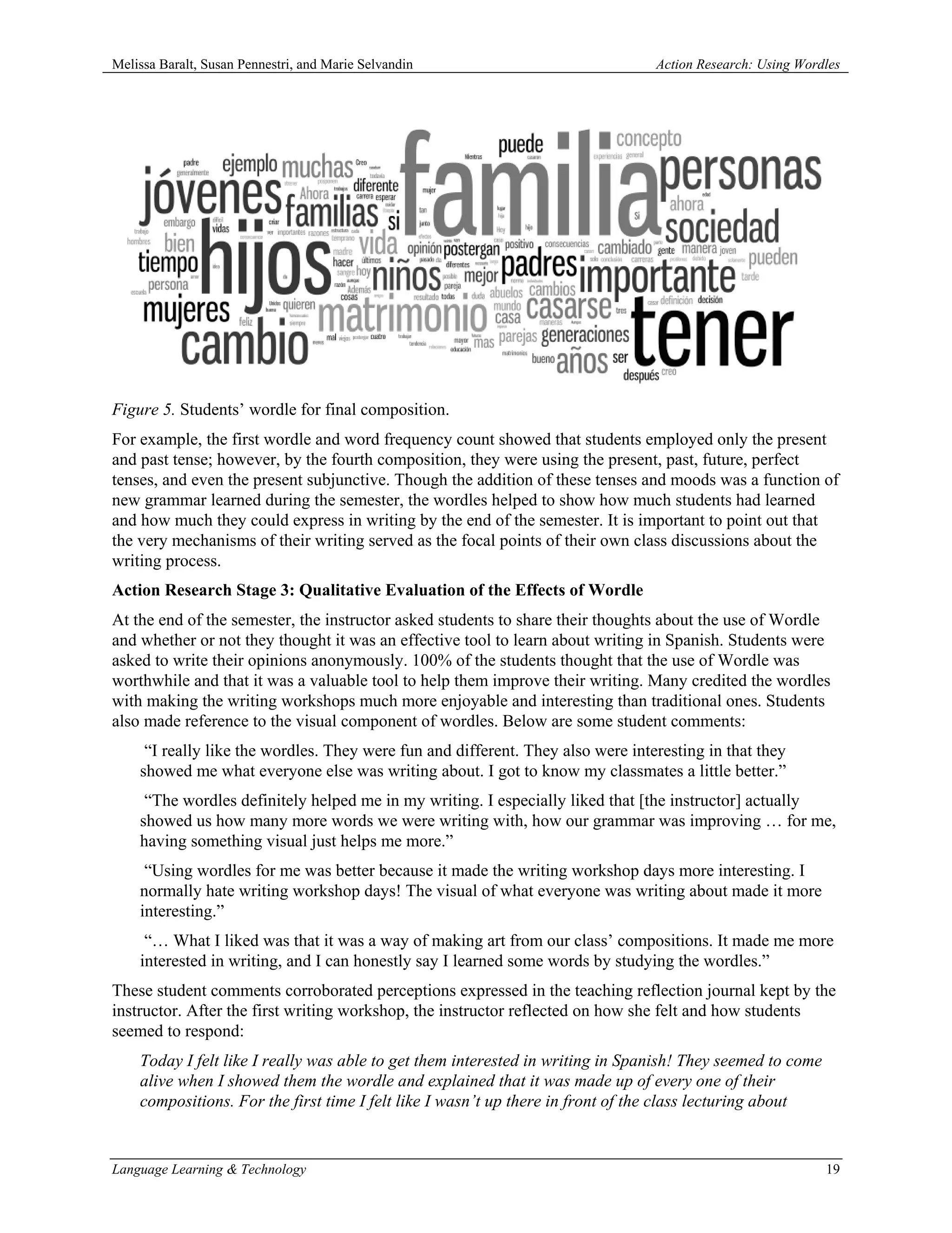 Melissa Baralt, Susan Pennestri, and Marie Selvandin                             Action Research: Using Wordles




Figure 5. Students’ wordle for final composition.
For example, the first wordle and word frequency count showed that students employed only the present
and past tense; however, by the fourth composition, they were using the present, past, future, perfect
tenses, and even the present subjunctive. Though the addition of these tenses and moods was a function of
new grammar learned during the semester, the wordles helped to show how much students had learned
and how much they could express in writing by the end of the semester. It is important to point out that
the very mechanisms of their writing served as the focal points of their own class discussions about the
writing process.
Action Research Stage 3: Qualitative Evaluation of the Effects of Wordle
At the end of the semester, the instructor asked students to share their thoughts about the use of Wordle
and whether or not they thought it was an effective tool to learn about writing in Spanish. Students were
asked to write their opinions anonymously. 100% of the students thought that the use of Wordle was
worthwhile and that it was a valuable tool to help them improve their writing. Many credited the wordles
with making the writing workshops much more enjoyable and interesting than traditional ones. Students
also made reference to the visual component of wordles. Below are some student comments:
     “I really like the wordles. They were fun and different. They also were interesting in that they
    showed me what everyone else was writing about. I got to know my classmates a little better.”
     “The wordles definitely helped me in my writing. I especially liked that [the instructor] actually
    showed us how many more words we were writing with, how our grammar was improving … for me,
    having something visual just helps me more.”
     “Using wordles for me was better because it made the writing workshop days more interesting. I
    normally hate writing workshop days! The visual of what everyone was writing about made it more
    interesting.”
     “… What I liked was that it was a way of making art from our class’ compositions. It made me more
    interested in writing, and I can honestly say I learned some words by studying the wordles.”
These student comments corroborated perceptions expressed in the teaching reflection journal kept by the
instructor. After the first writing workshop, the instructor reflected on how she felt and how students
seemed to respond:
    Today I felt like I really was able to get them interested in writing in Spanish! They seemed to come
    alive when I showed them the wordle and explained that it was made up of every one of their
    compositions. For the first time I felt like I wasn’t up there in front of the class lecturing about


Language Learning & Technology                                                                              19
 