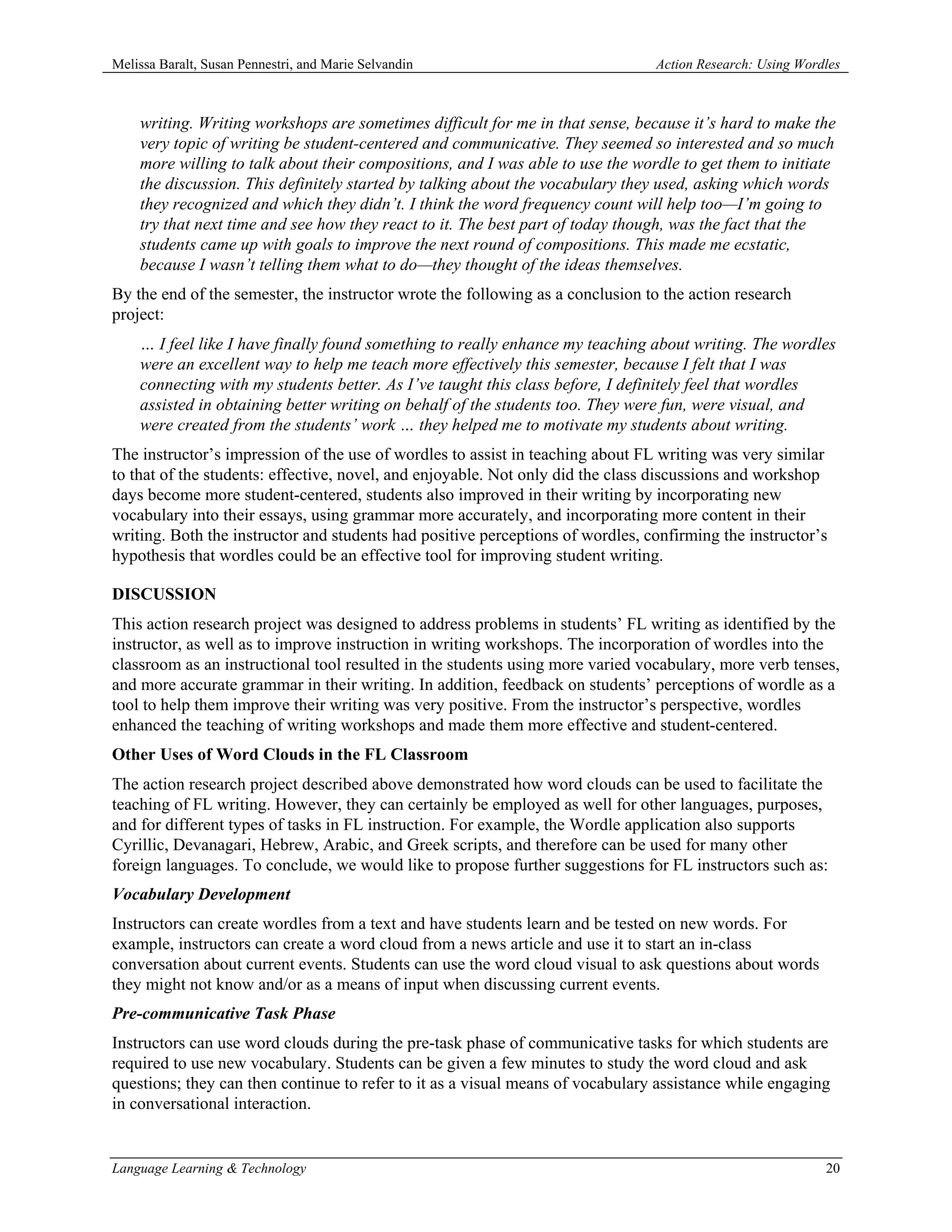 Melissa Baralt, Susan Pennestri, and Marie Selvandin                            Action Research: Using Wordles



    writing. Writing workshops are sometimes difficult for me in that sense, because it’s hard to make the
    very topic of writing be student-centered and communicative. They seemed so interested and so much
    more willing to talk about their compositions, and I was able to use the wordle to get them to initiate
    the discussion. This definitely started by talking about the vocabulary they used, asking which words
    they recognized and which they didn’t. I think the word frequency count will help too—I’m going to
    try that next time and see how they react to it. The best part of today though, was the fact that the
    students came up with goals to improve the next round of compositions. This made me ecstatic,
    because I wasn’t telling them what to do—they thought of the ideas themselves.
By the end of the semester, the instructor wrote the following as a conclusion to the action research
project:
    … I feel like I have finally found something to really enhance my teaching about writing. The wordles
    were an excellent way to help me teach more effectively this semester, because I felt that I was
    connecting with my students better. As I’ve taught this class before, I definitely feel that wordles
    assisted in obtaining better writing on behalf of the students too. They were fun, were visual, and
    were created from the students’ work … they helped me to motivate my students about writing.
The instructor’s impression of the use of wordles to assist in teaching about FL writing was very similar
to that of the students: effective, novel, and enjoyable. Not only did the class discussions and workshop
days become more student-centered, students also improved in their writing by incorporating new
vocabulary into their essays, using grammar more accurately, and incorporating more content in their
writing. Both the instructor and students had positive perceptions of wordles, confirming the instructor’s
hypothesis that wordles could be an effective tool for improving student writing.

DISCUSSION
This action research project was designed to address problems in students’ FL writing as identified by the
instructor, as well as to improve instruction in writing workshops. The incorporation of wordles into the
classroom as an instructional tool resulted in the students using more varied vocabulary, more verb tenses,
and more accurate grammar in their writing. In addition, feedback on students’ perceptions of wordle as a
tool to help them improve their writing was very positive. From the instructor’s perspective, wordles
enhanced the teaching of writing workshops and made them more effective and student-centered.
Other Uses of Word Clouds in the FL Classroom
The action research project described above demonstrated how word clouds can be used to facilitate the
teaching of FL writing. However, they can certainly be employed as well for other languages, purposes,
and for different types of tasks in FL instruction. For example, the Wordle application also supports
Cyrillic, Devanagari, Hebrew, Arabic, and Greek scripts, and therefore can be used for many other
foreign languages. To conclude, we would like to propose further suggestions for FL instructors such as:
Vocabulary Development
Instructors can create wordles from a text and have students learn and be tested on new words. For
example, instructors can create a word cloud from a news article and use it to start an in-class
conversation about current events. Students can use the word cloud visual to ask questions about words
they might not know and/or as a means of input when discussing current events.
Pre-communicative Task Phase
Instructors can use word clouds during the pre-task phase of communicative tasks for which students are
required to use new vocabulary. Students can be given a few minutes to study the word cloud and ask
questions; they can then continue to refer to it as a visual means of vocabulary assistance while engaging
in conversational interaction.


Language Learning & Technology                                                                             20
 
