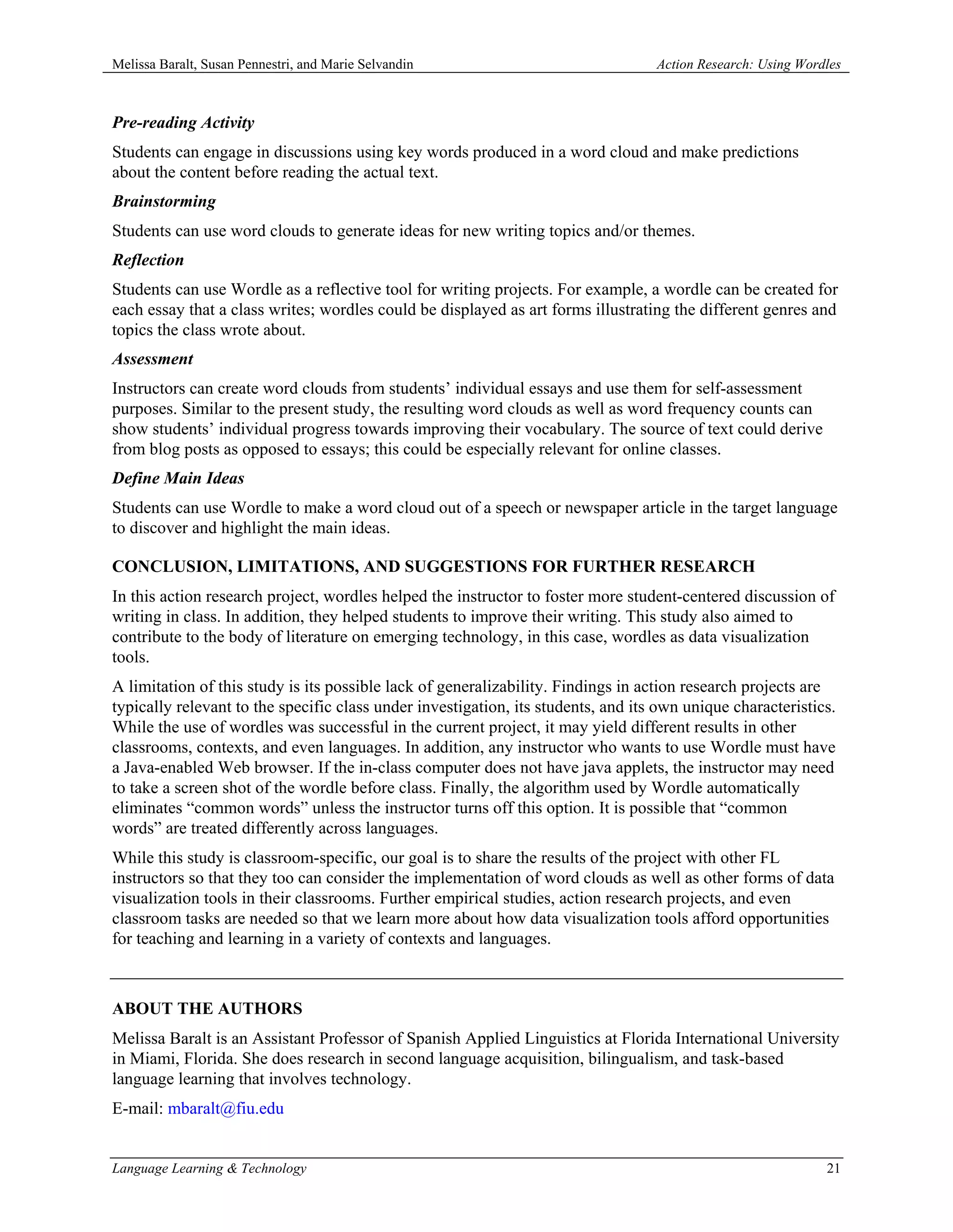 Melissa Baralt, Susan Pennestri, and Marie Selvandin                               Action Research: Using Wordles



Pre-reading Activity
Students can engage in discussions using key words produced in a word cloud and make predictions
about the content before reading the actual text.
Brainstorming
Students can use word clouds to generate ideas for new writing topics and/or themes.
Reflection
Students can use Wordle as a reflective tool for writing projects. For example, a wordle can be created for
each essay that a class writes; wordles could be displayed as art forms illustrating the different genres and
topics the class wrote about.
Assessment
Instructors can create word clouds from students’ individual essays and use them for self-assessment
purposes. Similar to the present study, the resulting word clouds as well as word frequency counts can
show students’ individual progress towards improving their vocabulary. The source of text could derive
from blog posts as opposed to essays; this could be especially relevant for online classes.
Define Main Ideas
Students can use Wordle to make a word cloud out of a speech or newspaper article in the target language
to discover and highlight the main ideas.

CONCLUSION, LIMITATIONS, AND SUGGESTIONS FOR FURTHER RESEARCH
In this action research project, wordles helped the instructor to foster more student-centered discussion of
writing in class. In addition, they helped students to improve their writing. This study also aimed to
contribute to the body of literature on emerging technology, in this case, wordles as data visualization
tools.
A limitation of this study is its possible lack of generalizability. Findings in action research projects are
typically relevant to the specific class under investigation, its students, and its own unique characteristics.
While the use of wordles was successful in the current project, it may yield different results in other
classrooms, contexts, and even languages. In addition, any instructor who wants to use Wordle must have
a Java-enabled Web browser. If the in-class computer does not have java applets, the instructor may need
to take a screen shot of the wordle before class. Finally, the algorithm used by Wordle automatically
eliminates “common words” unless the instructor turns off this option. It is possible that “common
words” are treated differently across languages.
While this study is classroom-specific, our goal is to share the results of the project with other FL
instructors so that they too can consider the implementation of word clouds as well as other forms of data
visualization tools in their classrooms. Further empirical studies, action research projects, and even
classroom tasks are needed so that we learn more about how data visualization tools afford opportunities
for teaching and learning in a variety of contexts and languages.



ABOUT THE AUTHORS
Melissa Baralt is an Assistant Professor of Spanish Applied Linguistics at Florida International University
in Miami, Florida. She does research in second language acquisition, bilingualism, and task-based
language learning that involves technology.
E-mail: mbaralt@fiu.edu


Language Learning & Technology                                                                                21
 