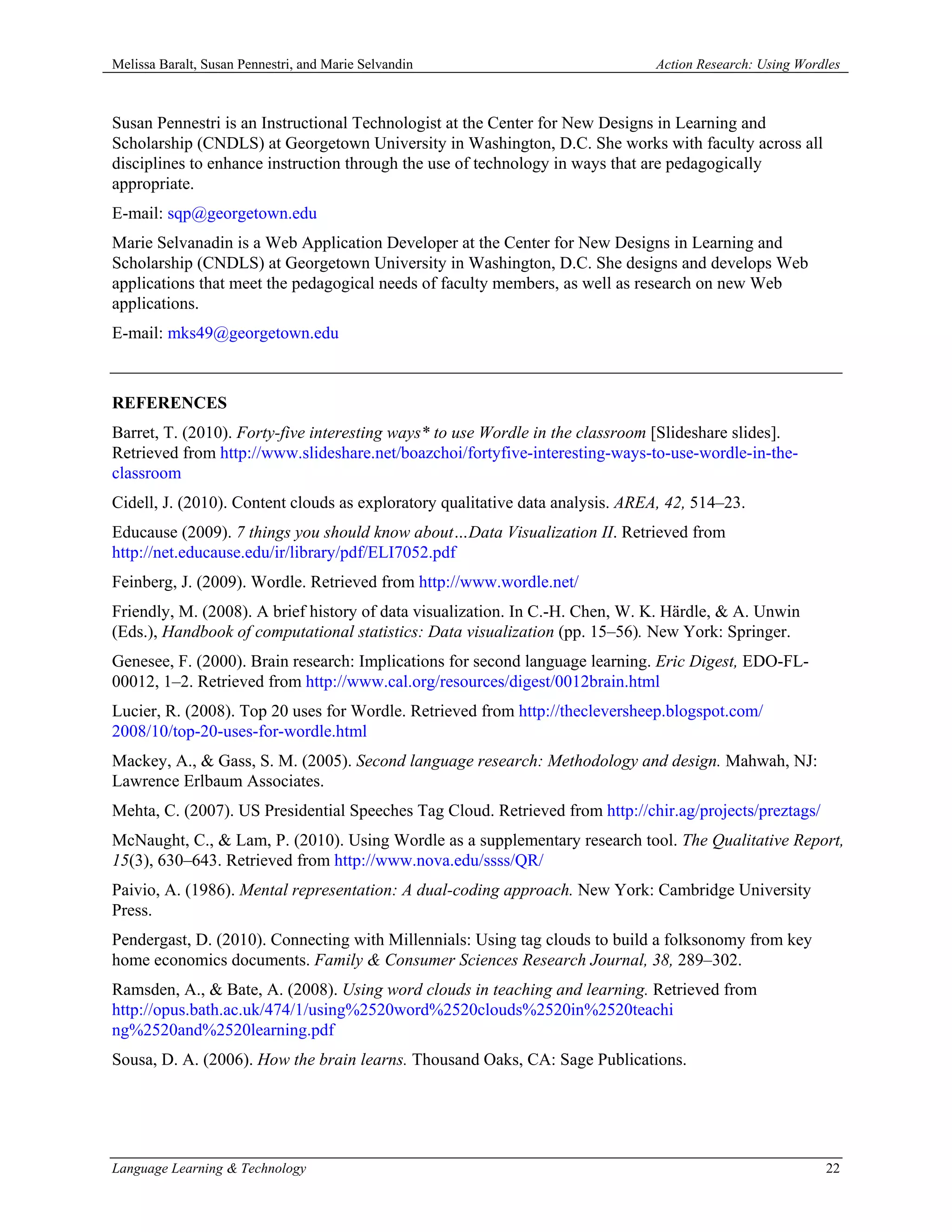 Melissa Baralt, Susan Pennestri, and Marie Selvandin                           Action Research: Using Wordles



Susan Pennestri is an Instructional Technologist at the Center for New Designs in Learning and
Scholarship (CNDLS) at Georgetown University in Washington, D.C. She works with faculty across all
disciplines to enhance instruction through the use of technology in ways that are pedagogically
appropriate.
E-mail: sqp@georgetown.edu
Marie Selvanadin is a Web Application Developer at the Center for New Designs in Learning and
Scholarship (CNDLS) at Georgetown University in Washington, D.C. She designs and develops Web
applications that meet the pedagogical needs of faculty members, as well as research on new Web
applications.
E-mail: mks49@georgetown.edu



REFERENCES
Barret, T. (2010). Forty-five interesting ways* to use Wordle in the classroom [Slideshare slides].
Retrieved from http://www.slideshare.net/boazchoi/fortyfive-interesting-ways-to-use-wordle-in-the-
classroom
Cidell, J. (2010). Content clouds as exploratory qualitative data analysis. AREA, 42, 514–23.
Educause (2009). 7 things you should know about…Data Visualization II. Retrieved from
http://net.educause.edu/ir/library/pdf/ELI7052.pdf
Feinberg, J. (2009). Wordle. Retrieved from http://www.wordle.net/
Friendly, M. (2008). A brief history of data visualization. In C.-H. Chen, W. K. Härdle, & A. Unwin
(Eds.), Handbook of computational statistics: Data visualization (pp. 15–56). New York: Springer.
Genesee, F. (2000). Brain research: Implications for second language learning. Eric Digest, EDO-FL-
00012, 1–2. Retrieved from http://www.cal.org/resources/digest/0012brain.html
Lucier, R. (2008). Top 20 uses for Wordle. Retrieved from http://thecleversheep.blogspot.com/
2008/10/top-20-uses-for-wordle.html
Mackey, A., & Gass, S. M. (2005). Second language research: Methodology and design. Mahwah, NJ:
Lawrence Erlbaum Associates.
Mehta, C. (2007). US Presidential Speeches Tag Cloud. Retrieved from http://chir.ag/projects/preztags/
McNaught, C., & Lam, P. (2010). Using Wordle as a supplementary research tool. The Qualitative Report,
15(3), 630–643. Retrieved from http://www.nova.edu/ssss/QR/
Paivio, A. (1986). Mental representation: A dual-coding approach. New York: Cambridge University
Press.
Pendergast, D. (2010). Connecting with Millennials: Using tag clouds to build a folksonomy from key
home economics documents. Family & Consumer Sciences Research Journal, 38, 289–302.
Ramsden, A., & Bate, A. (2008). Using word clouds in teaching and learning. Retrieved from
http://opus.bath.ac.uk/474/1/using%2520word%2520clouds%2520in%2520teachi
ng%2520and%2520learning.pdf
Sousa, D. A. (2006). How the brain learns. Thousand Oaks, CA: Sage Publications.




Language Learning & Technology                                                                            22
 