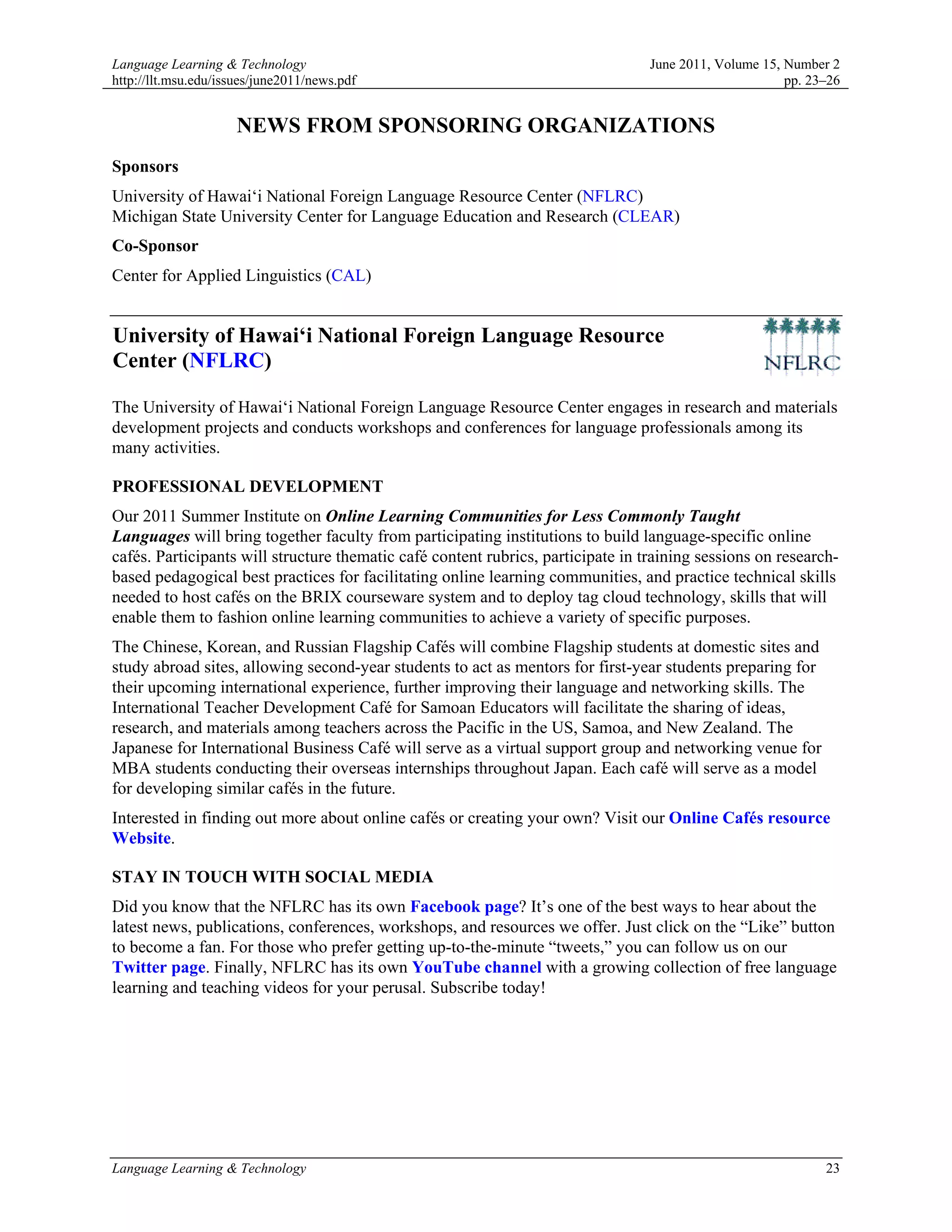 Language Learning & Technology                                                    June 2011, Volume 15, Number 2
http://llt.msu.edu/issues/june2011/news.pdf                                                             pp. 23–26


                     NEWS FROM SPONSORING ORGANIZATIONS
Sponsors
University of Hawai‘i National Foreign Language Resource Center (NFLRC)
Michigan State University Center for Language Education and Research (CLEAR)
Co-Sponsor
Center for Applied Linguistics (CAL)


University of Hawai‘i National Foreign Language Resource
Center (NFLRC)

The University of Hawai‘i National Foreign Language Resource Center engages in research and materials
development projects and conducts workshops and conferences for language professionals among its
many activities.

PROFESSIONAL DEVELOPMENT
Our 2011 Summer Institute on Online Learning Communities for Less Commonly Taught
Languages will bring together faculty from participating institutions to build language-specific online
cafés. Participants will structure thematic café content rubrics, participate in training sessions on research-
based pedagogical best practices for facilitating online learning communities, and practice technical skills
needed to host cafés on the BRIX courseware system and to deploy tag cloud technology, skills that will
enable them to fashion online learning communities to achieve a variety of specific purposes.
The Chinese, Korean, and Russian Flagship Cafés will combine Flagship students at domestic sites and
study abroad sites, allowing second-year students to act as mentors for first-year students preparing for
their upcoming international experience, further improving their language and networking skills. The
International Teacher Development Café for Samoan Educators will facilitate the sharing of ideas,
research, and materials among teachers across the Pacific in the US, Samoa, and New Zealand. The
Japanese for International Business Café will serve as a virtual support group and networking venue for
MBA students conducting their overseas internships throughout Japan. Each café will serve as a model
for developing similar cafés in the future.
Interested in finding out more about online cafés or creating your own? Visit our Online Cafés resource
Website.

STAY IN TOUCH WITH SOCIAL MEDIA
Did you know that the NFLRC has its own Facebook page? It’s one of the best ways to hear about the
latest news, publications, conferences, workshops, and resources we offer. Just click on the “Like” button
to become a fan. For those who prefer getting up-to-the-minute “tweets,” you can follow us on our
Twitter page. Finally, NFLRC has its own YouTube channel with a growing collection of free language
learning and teaching videos for your perusal. Subscribe today!




Language Learning & Technology                                                                                23
 