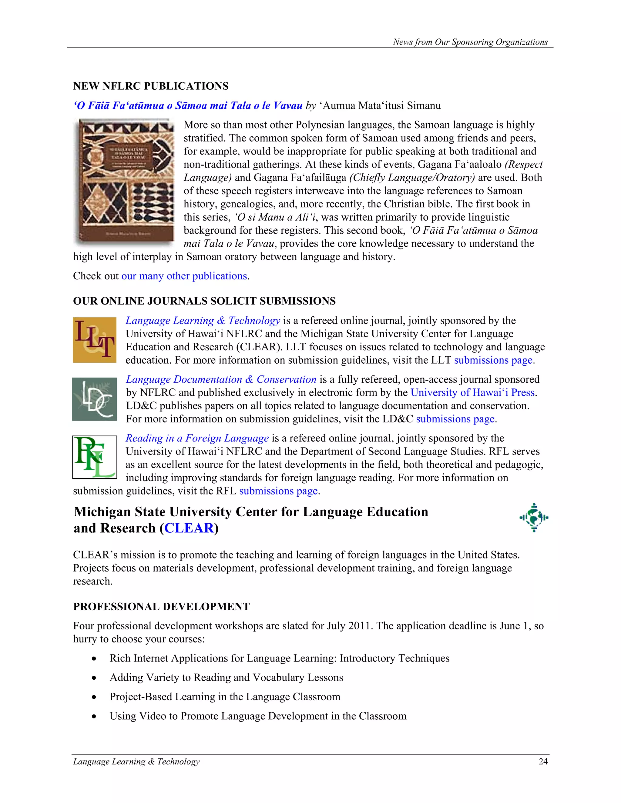 News from Our Sponsoring Organizations



NEW NFLRC PUBLICATIONS
‘O Fāiā Fa‘atūmua o Sāmoa mai Tala o le Vavau by ‘Aumua Mata‘itusi Simanu
                          More so than most other Polynesian languages, the Samoan language is highly
                          stratified. The common spoken form of Samoan used among friends and peers,
                          for example, would be inappropriate for public speaking at both traditional and
                          non-traditional gatherings. At these kinds of events, Gagana Fa‘aaloalo (Respect
                          Language) and Gagana Fa‘afailāuga (Chiefly Language/Oratory) are used. Both
                          of these speech registers interweave into the language references to Samoan
                          history, genealogies, and, more recently, the Christian bible. The first book in
                          this series, ‘O si Manu a Ali‘i, was written primarily to provide linguistic
                          background for these registers. This second book, ‘O Fāiā Fa‘atūmua o Sāmoa
                          mai Tala o le Vavau, provides the core knowledge necessary to understand the
high level of interplay in Samoan oratory between language and history.
Check out our many other publications.

OUR ONLINE JOURNALS SOLICIT SUBMISSIONS
            Language Learning & Technology is a refereed online journal, jointly sponsored by the
            University of Hawai‘i NFLRC and the Michigan State University Center for Language
            Education and Research (CLEAR). LLT focuses on issues related to technology and language
            education. For more information on submission guidelines, visit the LLT submissions page.
            Language Documentation & Conservation is a fully refereed, open-access journal sponsored
            by NFLRC and published exclusively in electronic form by the University of Hawai‘i Press.
            LD&C publishes papers on all topics related to language documentation and conservation.
            For more information on submission guidelines, visit the LD&C submissions page.
           Reading in a Foreign Language is a refereed online journal, jointly sponsored by the
           University of Hawai‘i NFLRC and the Department of Second Language Studies. RFL serves
           as an excellent source for the latest developments in the field, both theoretical and pedagogic,
           including improving standards for foreign language reading. For more information on
submission guidelines, visit the RFL submissions page.
Michigan State University Center for Language Education
and Research (CLEAR)
CLEAR’s mission is to promote the teaching and learning of foreign languages in the United States.
Projects focus on materials development, professional development training, and foreign language
research.

PROFESSIONAL DEVELOPMENT
Four professional development workshops are slated for July 2011. The application deadline is June 1, so
hurry to choose your courses:
    •   Rich Internet Applications for Language Learning: Introductory Techniques
    •   Adding Variety to Reading and Vocabulary Lessons
    •   Project-Based Learning in the Language Classroom
    •   Using Video to Promote Language Development in the Classroom



Language Learning & Technology                                                                             24
 