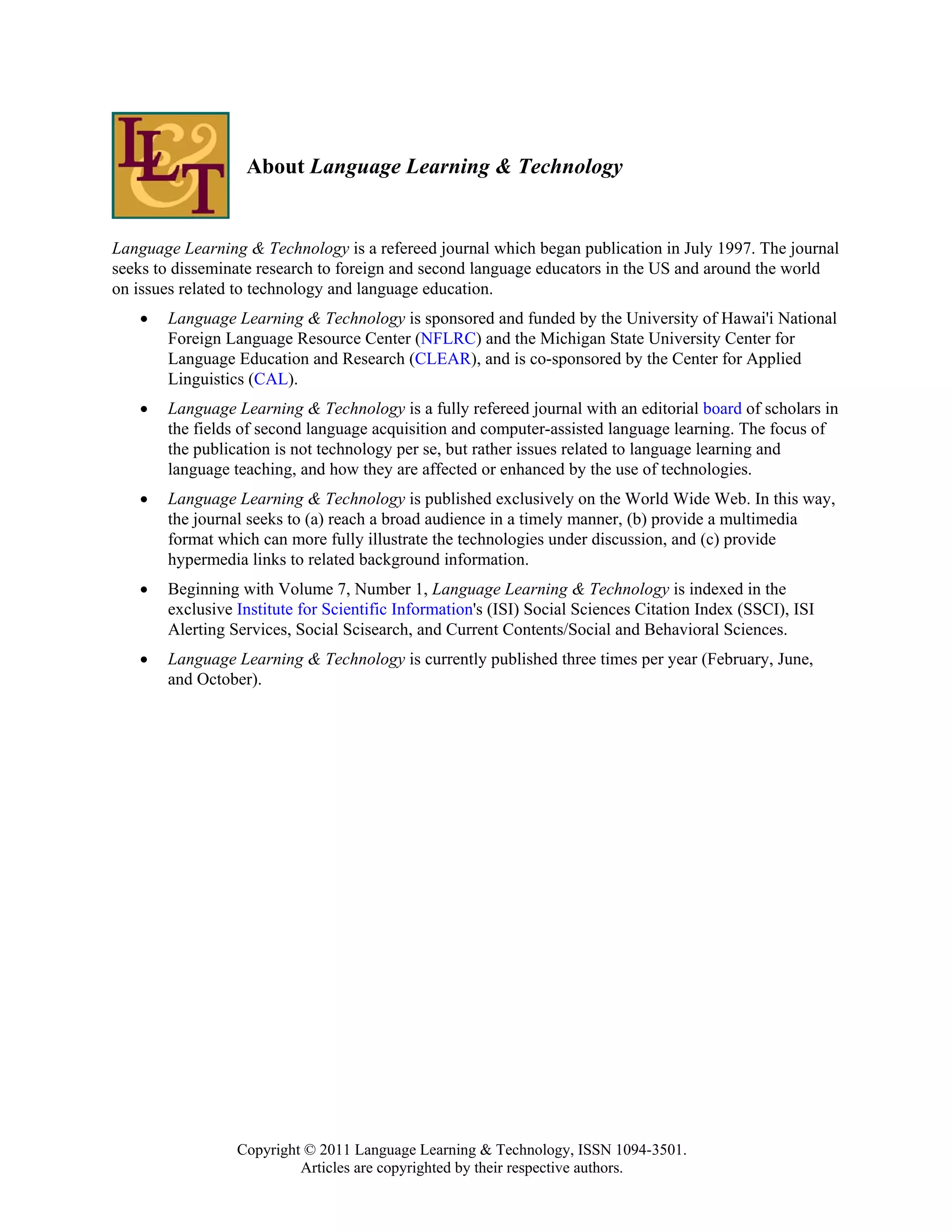 About Language Learning & Technology


Language Learning & Technology is a refereed journal which began publication in July 1997. The journal
seeks to disseminate research to foreign and second language educators in the US and around the world
on issues related to technology and language education.
   •   Language Learning & Technology is sponsored and funded by the University of Hawai'i National
       Foreign Language Resource Center (NFLRC) and the Michigan State University Center for
       Language Education and Research (CLEAR), and is co-sponsored by the Center for Applied
       Linguistics (CAL).
   •   Language Learning & Technology is a fully refereed journal with an editorial board of scholars in
       the fields of second language acquisition and computer-assisted language learning. The focus of
       the publication is not technology per se, but rather issues related to language learning and
       language teaching, and how they are affected or enhanced by the use of technologies.
   •   Language Learning & Technology is published exclusively on the World Wide Web. In this way,
       the journal seeks to (a) reach a broad audience in a timely manner, (b) provide a multimedia
       format which can more fully illustrate the technologies under discussion, and (c) provide
       hypermedia links to related background information.
   •   Beginning with Volume 7, Number 1, Language Learning & Technology is indexed in the
       exclusive Institute for Scientific Information's (ISI) Social Sciences Citation Index (SSCI), ISI
       Alerting Services, Social Scisearch, and Current Contents/Social and Behavioral Sciences.
   •   Language Learning & Technology is currently published three times per year (February, June,
       and October).




                 Copyright © 2011 Language Learning & Technology, ISSN 1094-3501.
                          Articles are copyrighted by their respective authors.
 