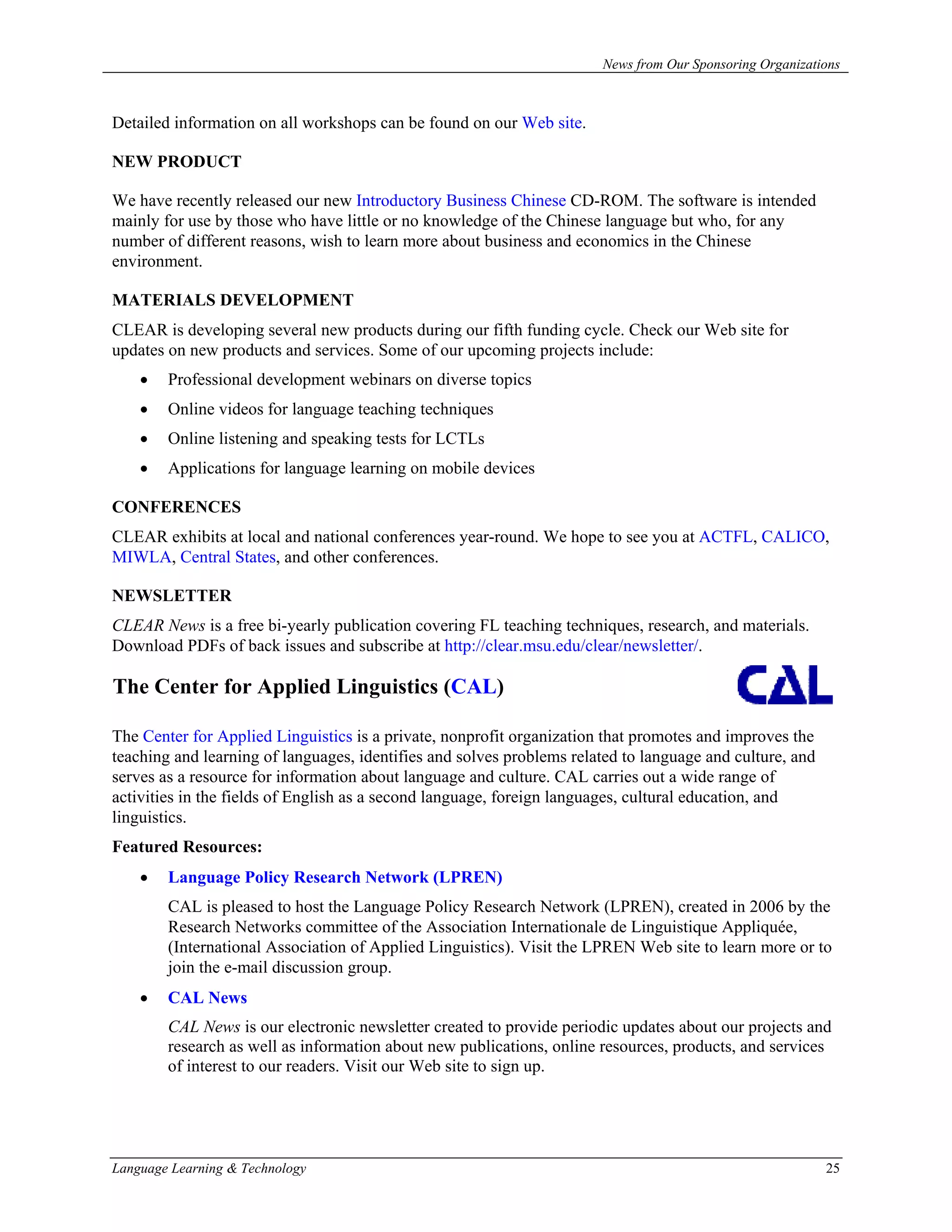 News from Our Sponsoring Organizations



Detailed information on all workshops can be found on our Web site.

NEW PRODUCT

We have recently released our new Introductory Business Chinese CD-ROM. The software is intended
mainly for use by those who have little or no knowledge of the Chinese language but who, for any
number of different reasons, wish to learn more about business and economics in the Chinese
environment.

MATERIALS DEVELOPMENT
CLEAR is developing several new products during our fifth funding cycle. Check our Web site for
updates on new products and services. Some of our upcoming projects include:
    •   Professional development webinars on diverse topics
    •   Online videos for language teaching techniques
    •   Online listening and speaking tests for LCTLs
    •   Applications for language learning on mobile devices

CONFERENCES
CLEAR exhibits at local and national conferences year-round. We hope to see you at ACTFL, CALICO,
MIWLA, Central States, and other conferences.

NEWSLETTER
CLEAR News is a free bi-yearly publication covering FL teaching techniques, research, and materials.
Download PDFs of back issues and subscribe at http://clear.msu.edu/clear/newsletter/.

The Center for Applied Linguistics (CAL)

The Center for Applied Linguistics is a private, nonprofit organization that promotes and improves the
teaching and learning of languages, identifies and solves problems related to language and culture, and
serves as a resource for information about language and culture. CAL carries out a wide range of
activities in the fields of English as a second language, foreign languages, cultural education, and
linguistics.
Featured Resources:
    •   Language Policy Research Network (LPREN)
        CAL is pleased to host the Language Policy Research Network (LPREN), created in 2006 by the
        Research Networks committee of the Association Internationale de Linguistique Appliquée,
        (International Association of Applied Linguistics). Visit the LPREN Web site to learn more or to
        join the e-mail discussion group.
    •   CAL News
        CAL News is our electronic newsletter created to provide periodic updates about our projects and
        research as well as information about new publications, online resources, products, and services
        of interest to our readers. Visit our Web site to sign up.




Language Learning & Technology                                                                            25
 