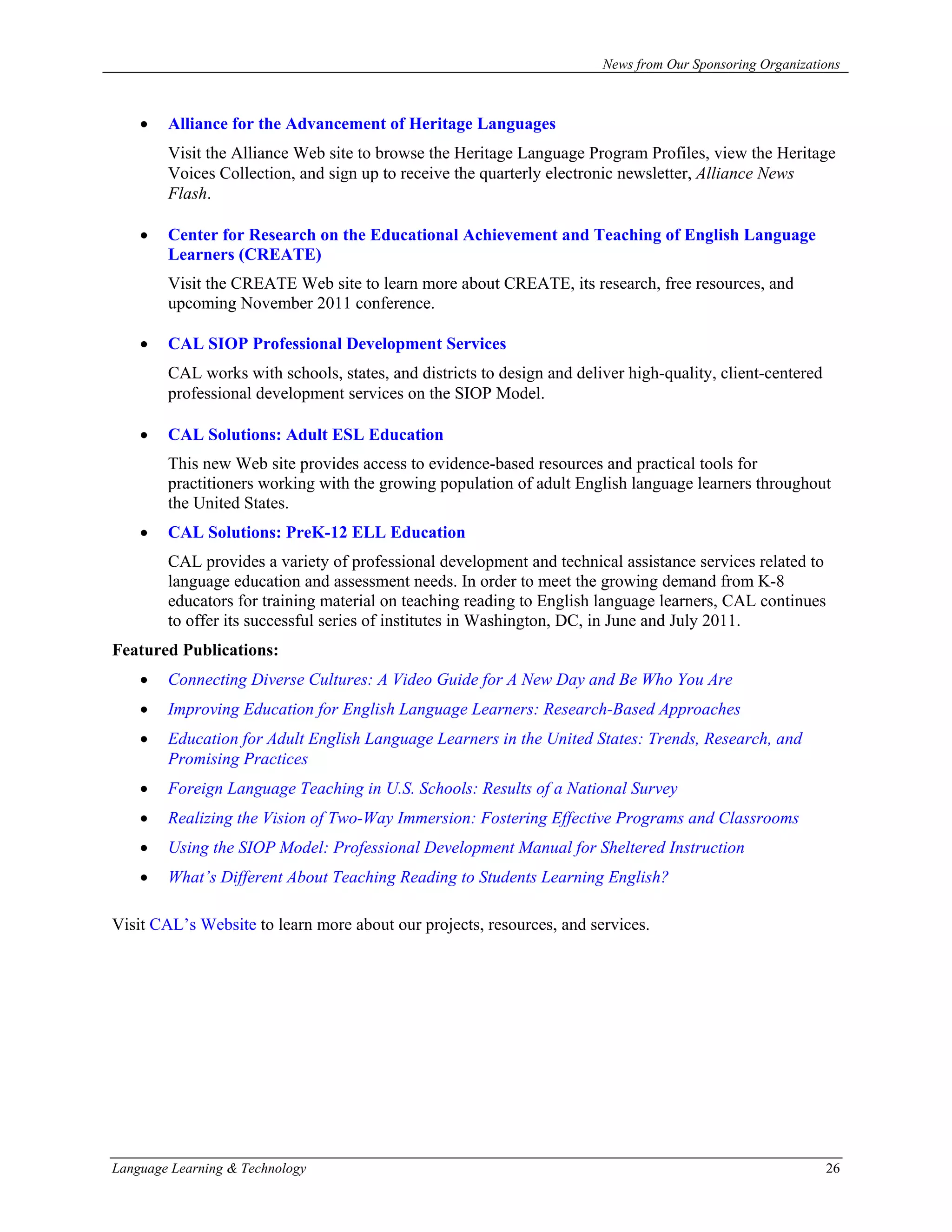 News from Our Sponsoring Organizations



    •   Alliance for the Advancement of Heritage Languages
        Visit the Alliance Web site to browse the Heritage Language Program Profiles, view the Heritage
        Voices Collection, and sign up to receive the quarterly electronic newsletter, Alliance News
        Flash.

    •   Center for Research on the Educational Achievement and Teaching of English Language
        Learners (CREATE)
        Visit the CREATE Web site to learn more about CREATE, its research, free resources, and
        upcoming November 2011 conference.

    •   CAL SIOP Professional Development Services
        CAL works with schools, states, and districts to design and deliver high-quality, client-centered
        professional development services on the SIOP Model.

    •   CAL Solutions: Adult ESL Education
        This new Web site provides access to evidence-based resources and practical tools for
        practitioners working with the growing population of adult English language learners throughout
        the United States.
    •   CAL Solutions: PreK-12 ELL Education
        CAL provides a variety of professional development and technical assistance services related to
        language education and assessment needs. In order to meet the growing demand from K-8
        educators for training material on teaching reading to English language learners, CAL continues
        to offer its successful series of institutes in Washington, DC, in June and July 2011.
Featured Publications:
    •   Connecting Diverse Cultures: A Video Guide for A New Day and Be Who You Are
    •   Improving Education for English Language Learners: Research-Based Approaches
    •   Education for Adult English Language Learners in the United States: Trends, Research, and
        Promising Practices
    •   Foreign Language Teaching in U.S. Schools: Results of a National Survey
    •   Realizing the Vision of Two-Way Immersion: Fostering Effective Programs and Classrooms
    •   Using the SIOP Model: Professional Development Manual for Sheltered Instruction
    •   What’s Different About Teaching Reading to Students Learning English?

Visit CAL’s Website to learn more about our projects, resources, and services.




Language Learning & Technology                                                                              26
 
