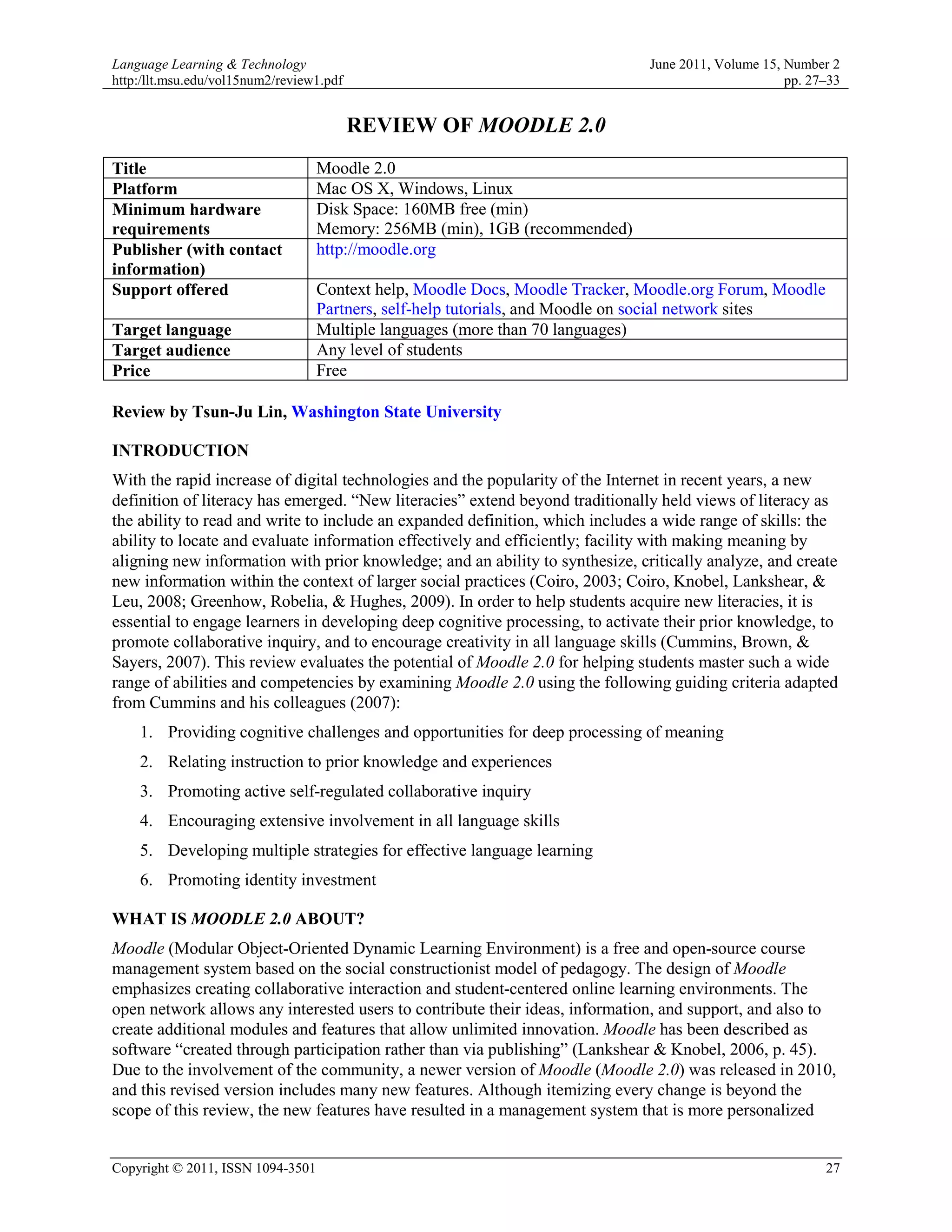 Language Learning & Technology                                                 June 2011, Volume 15, Number 2
http:/llt.msu.edu/vol15num2/review1.pdf                                                              pp. 27–33


                                          REVIEW OF MOODLE 2.0
Title                              Moodle 2.0
Platform                           Mac OS X, Windows, Linux
Minimum hardware                   Disk Space: 160MB free (min)
requirements                       Memory: 256MB (min), 1GB (recommended)
Publisher (with contact            http://moodle.org
information)
Support offered                    Context help, Moodle Docs, Moodle Tracker, Moodle.org Forum, Moodle
                                   Partners, self-help tutorials, and Moodle on social network sites
Target language                    Multiple languages (more than 70 languages)
Target audience                    Any level of students
Price                              Free

Review by Tsun-Ju Lin, Washington State University

INTRODUCTION
With the rapid increase of digital technologies and the popularity of the Internet in recent years, a new
definition of literacy has emerged. “New literacies” extend beyond traditionally held views of literacy as
the ability to read and write to include an expanded definition, which includes a wide range of skills: the
ability to locate and evaluate information effectively and efficiently; facility with making meaning by
aligning new information with prior knowledge; and an ability to synthesize, critically analyze, and create
new information within the context of larger social practices (Coiro, 2003; Coiro, Knobel, Lankshear, &
Leu, 2008; Greenhow, Robelia, & Hughes, 2009). In order to help students acquire new literacies, it is
essential to engage learners in developing deep cognitive processing, to activate their prior knowledge, to
promote collaborative inquiry, and to encourage creativity in all language skills (Cummins, Brown, &
Sayers, 2007). This review evaluates the potential of Moodle 2.0 for helping students master such a wide
range of abilities and competencies by examining Moodle 2.0 using the following guiding criteria adapted
from Cummins and his colleagues (2007):
    1. Providing cognitive challenges and opportunities for deep processing of meaning
    2. Relating instruction to prior knowledge and experiences
    3. Promoting active self-regulated collaborative inquiry
    4. Encouraging extensive involvement in all language skills
    5. Developing multiple strategies for effective language learning
    6. Promoting identity investment

WHAT IS MOODLE 2.0 ABOUT?
Moodle (Modular Object-Oriented Dynamic Learning Environment) is a free and open-source course
management system based on the social constructionist model of pedagogy. The design of Moodle
emphasizes creating collaborative interaction and student-centered online learning environments. The
open network allows any interested users to contribute their ideas, information, and support, and also to
create additional modules and features that allow unlimited innovation. Moodle has been described as
software “created through participation rather than via publishing” (Lankshear & Knobel, 2006, p. 45).
Due to the involvement of the community, a newer version of Moodle (Moodle 2.0) was released in 2010,
and this revised version includes many new features. Although itemizing every change is beyond the
scope of this review, the new features have resulted in a management system that is more personalized


Copyright © 2011, ISSN 1094-3501                                                                           27
 
