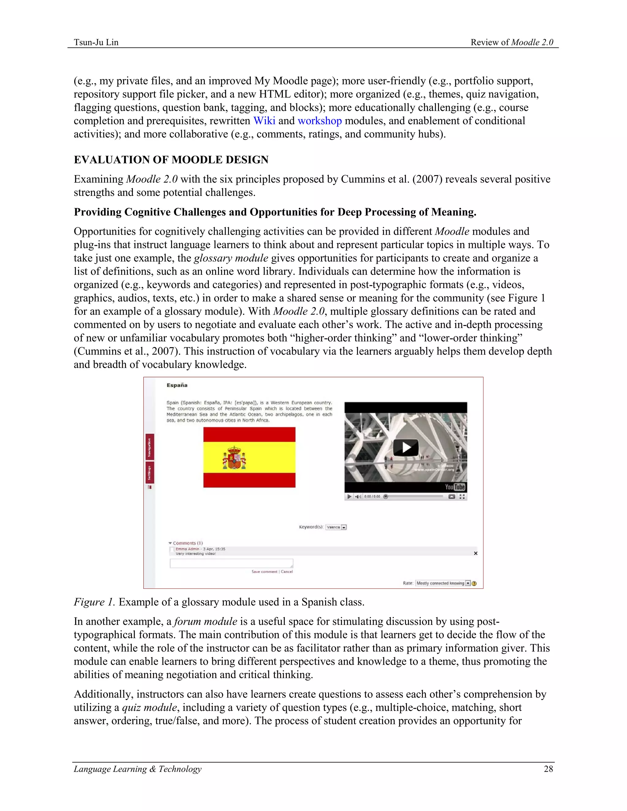 Tsun-Ju Lin                                                                                Review of Moodle 2.0



(e.g., my private files, and an improved My Moodle page); more user-friendly (e.g., portfolio support,
repository support file picker, and a new HTML editor); more organized (e.g., themes, quiz navigation,
flagging questions, question bank, tagging, and blocks); more educationally challenging (e.g., course
completion and prerequisites, rewritten Wiki and workshop modules, and enablement of conditional
activities); and more collaborative (e.g., comments, ratings, and community hubs).

EVALUATION OF MOODLE DESIGN
Examining Moodle 2.0 with the six principles proposed by Cummins et al. (2007) reveals several positive
strengths and some potential challenges.
Providing Cognitive Challenges and Opportunities for Deep Processing of Meaning.
Opportunities for cognitively challenging activities can be provided in different Moodle modules and
plug-ins that instruct language learners to think about and represent particular topics in multiple ways. To
take just one example, the glossary module gives opportunities for participants to create and organize a
list of definitions, such as an online word library. Individuals can determine how the information is
organized (e.g., keywords and categories) and represented in post-typographic formats (e.g., videos,
graphics, audios, texts, etc.) in order to make a shared sense or meaning for the community (see Figure 1
for an example of a glossary module). With Moodle 2.0, multiple glossary definitions can be rated and
commented on by users to negotiate and evaluate each other’s work. The active and in-depth processing
of new or unfamiliar vocabulary promotes both “higher-order thinking” and “lower-order thinking”
(Cummins et al., 2007). This instruction of vocabulary via the learners arguably helps them develop depth
and breadth of vocabulary knowledge.




Figure 1. Example of a glossary module used in a Spanish class.
In another example, a forum module is a useful space for stimulating discussion by using post-
typographical formats. The main contribution of this module is that learners get to decide the flow of the
content, while the role of the instructor can be as facilitator rather than as primary information giver. This
module can enable learners to bring different perspectives and knowledge to a theme, thus promoting the
abilities of meaning negotiation and critical thinking.
Additionally, instructors can also have learners create questions to assess each other’s comprehension by
utilizing a quiz module, including a variety of question types (e.g., multiple-choice, matching, short
answer, ordering, true/false, and more). The process of student creation provides an opportunity for



Language Learning & Technology                                                                              28
 