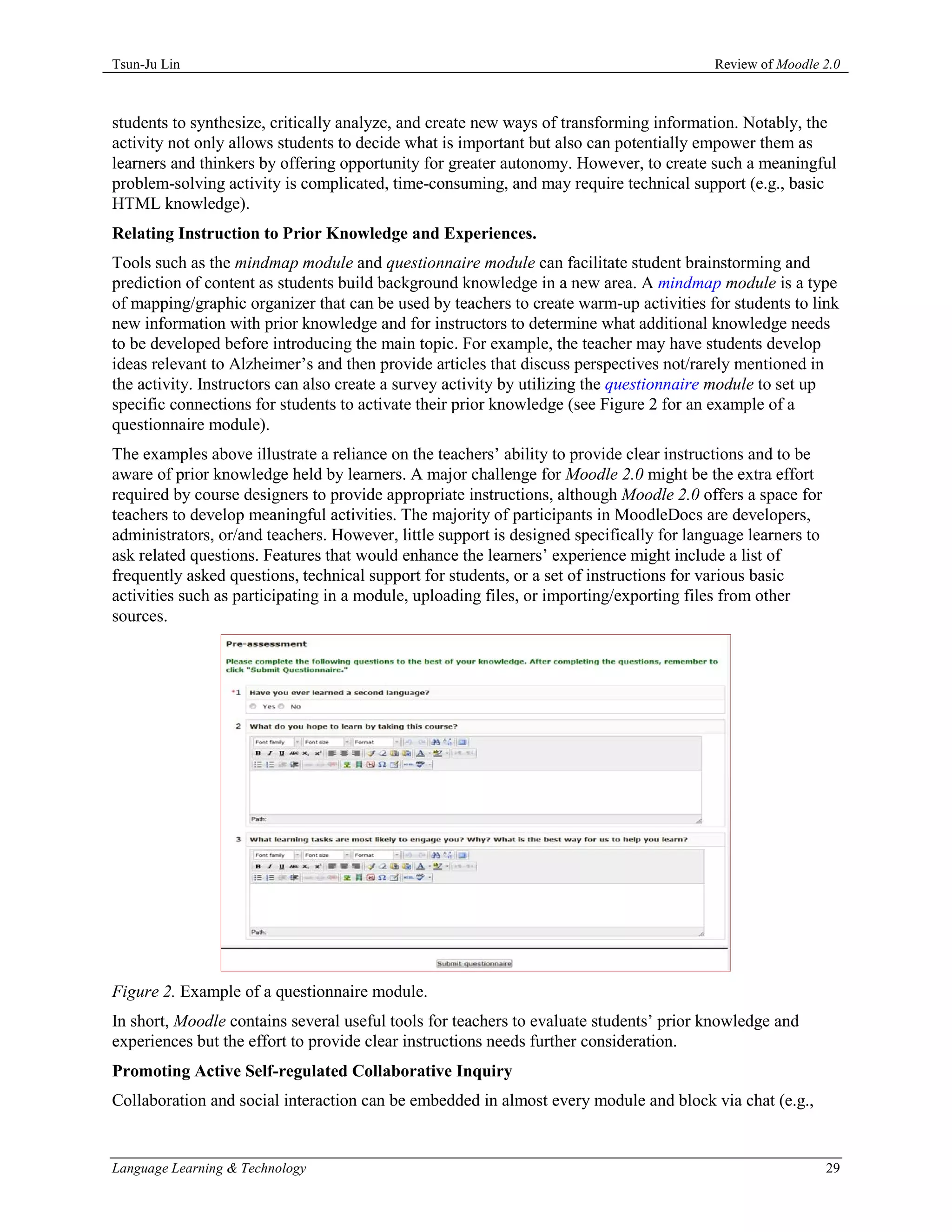Tsun-Ju Lin                                                                              Review of Moodle 2.0



students to synthesize, critically analyze, and create new ways of transforming information. Notably, the
activity not only allows students to decide what is important but also can potentially empower them as
learners and thinkers by offering opportunity for greater autonomy. However, to create such a meaningful
problem-solving activity is complicated, time-consuming, and may require technical support (e.g., basic
HTML knowledge).
Relating Instruction to Prior Knowledge and Experiences.
Tools such as the mindmap module and questionnaire module can facilitate student brainstorming and
prediction of content as students build background knowledge in a new area. A mindmap module is a type
of mapping/graphic organizer that can be used by teachers to create warm-up activities for students to link
new information with prior knowledge and for instructors to determine what additional knowledge needs
to be developed before introducing the main topic. For example, the teacher may have students develop
ideas relevant to Alzheimer’s and then provide articles that discuss perspectives not/rarely mentioned in
the activity. Instructors can also create a survey activity by utilizing the questionnaire module to set up
specific connections for students to activate their prior knowledge (see Figure 2 for an example of a
questionnaire module).
The examples above illustrate a reliance on the teachers’ ability to provide clear instructions and to be
aware of prior knowledge held by learners. A major challenge for Moodle 2.0 might be the extra effort
required by course designers to provide appropriate instructions, although Moodle 2.0 offers a space for
teachers to develop meaningful activities. The majority of participants in MoodleDocs are developers,
administrators, or/and teachers. However, little support is designed specifically for language learners to
ask related questions. Features that would enhance the learners’ experience might include a list of
frequently asked questions, technical support for students, or a set of instructions for various basic
activities such as participating in a module, uploading files, or importing/exporting files from other
sources.




Figure 2. Example of a questionnaire module.
In short, Moodle contains several useful tools for teachers to evaluate students’ prior knowledge and
experiences but the effort to provide clear instructions needs further consideration.
Promoting Active Self-regulated Collaborative Inquiry
Collaboration and social interaction can be embedded in almost every module and block via chat (e.g.,


Language Learning & Technology                                                                               29
 
